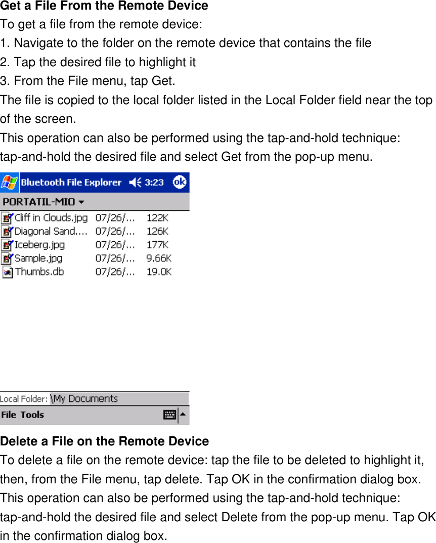 Get a File From the Remote Device To get a file from the remote device: 1. Navigate to the folder on the remote device that contains the file 2. Tap the desired file to highlight it 3. From the File menu, tap Get. The file is copied to the local folder listed in the Local Folder field near the top of the screen. This operation can also be performed using the tap-and-hold technique: tap-and-hold the desired file and select Get from the pop-up menu.  Delete a File on the Remote Device To delete a file on the remote device: tap the file to be deleted to highlight it, then, from the File menu, tap delete. Tap OK in the confirmation dialog box. This operation can also be performed using the tap-and-hold technique: tap-and-hold the desired file and select Delete from the pop-up menu. Tap OK in the confirmation dialog box. 