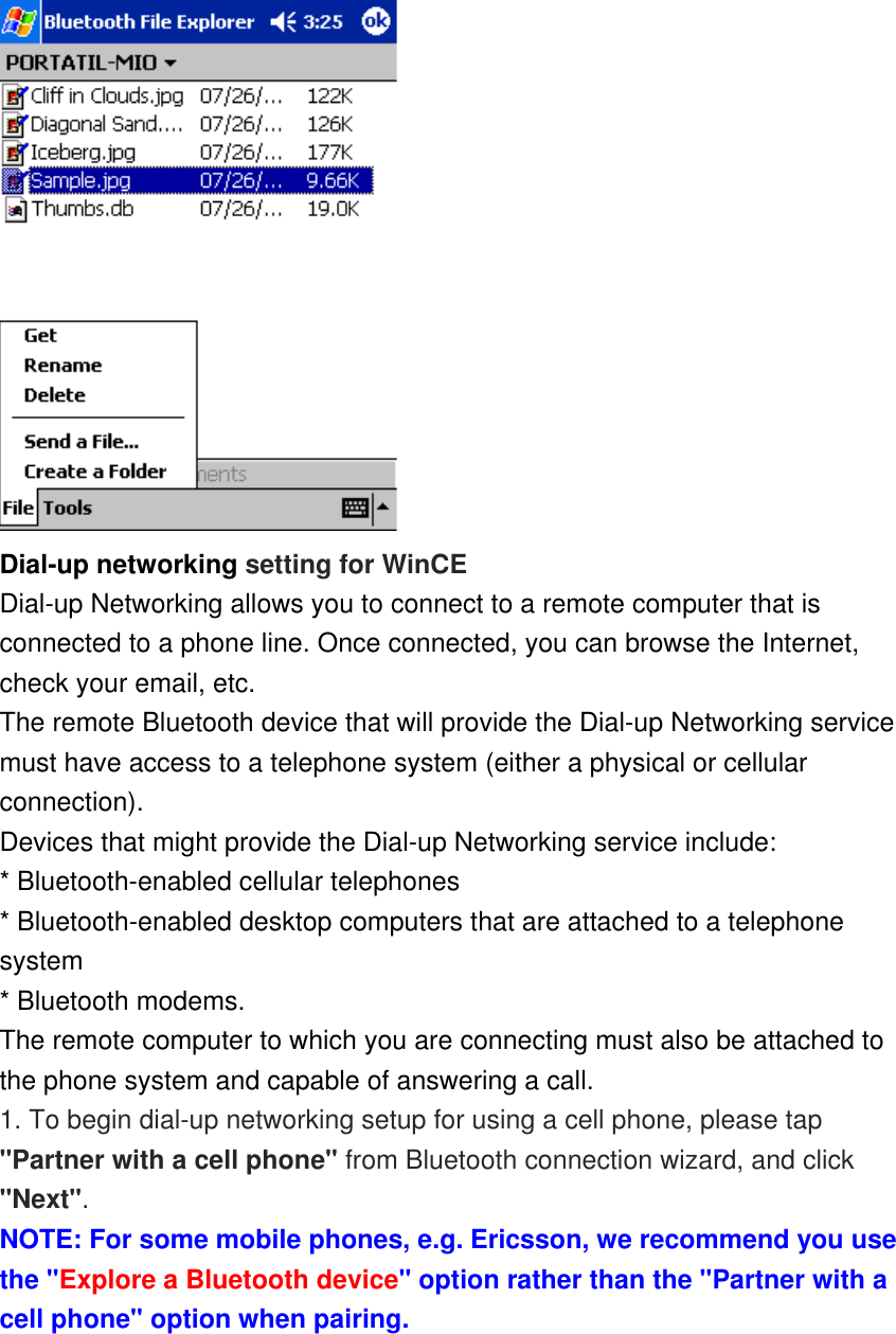  Dial-up networking setting for WinCE Dial-up Networking allows you to connect to a remote computer that is connected to a phone line. Once connected, you can browse the Internet, check your email, etc. The remote Bluetooth device that will provide the Dial-up Networking service must have access to a telephone system (either a physical or cellular connection). Devices that might provide the Dial-up Networking service include: * Bluetooth-enabled cellular telephones * Bluetooth-enabled desktop computers that are attached to a telephone system * Bluetooth modems. The remote computer to which you are connecting must also be attached to the phone system and capable of answering a call. 1. To begin dial-up networking setup for using a cell phone, please tap &quot;Partner with a cell phone&quot; from Bluetooth connection wizard, and click &quot;Next&quot;.  NOTE: For some mobile phones, e.g. Ericsson, we recommend you use the &quot;Explore a Bluetooth device&quot; option rather than the &quot;Partner with a cell phone&quot; option when pairing. 