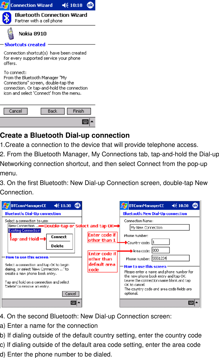  Create a Bluetooth Dial-up connection  1.Create a connection to the device that will provide telephone access. 2. From the Bluetooth Manager, My Connections tab, tap-and-hold the Dial-up Networking connection shortcut, and then select Connect from the pop-up menu. 3. On the first Bluetooth: New Dial-up Connection screen, double-tap New Connection.  4. On the second Bluetooth: New Dial-up Connection screen: a) Enter a name for the connection b) If dialing outside of the default country setting, enter the country code c) If dialing outside of the default area code setting, enter the area code d) Enter the phone number to be dialed. 