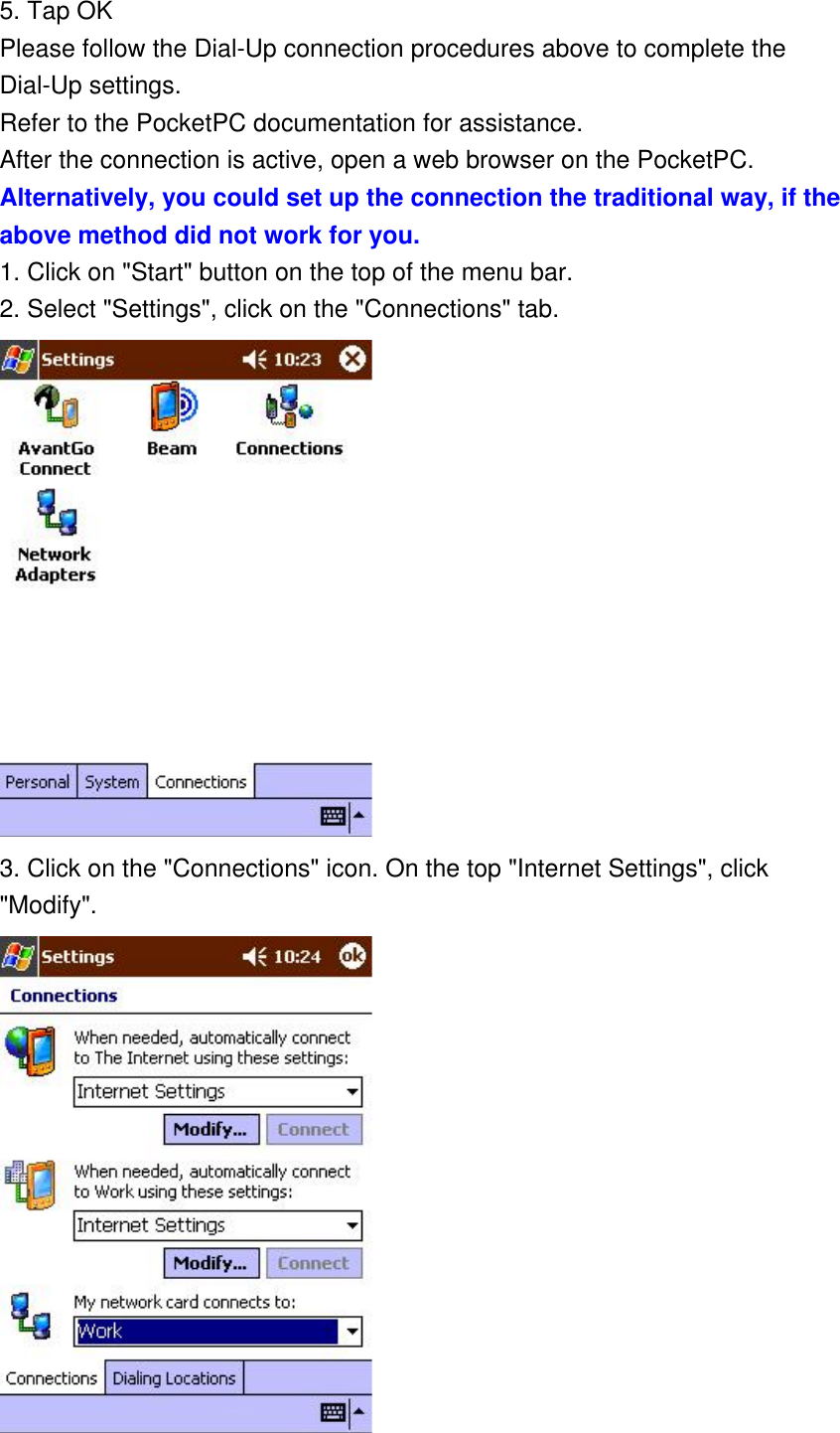 5. Tap OK Please follow the Dial-Up connection procedures above to complete the Dial-Up settings. Refer to the PocketPC documentation for assistance. After the connection is active, open a web browser on the PocketPC. Alternatively, you could set up the connection the traditional way, if the above method did not work for you. 1. Click on &quot;Start&quot; button on the top of the menu bar. 2. Select &quot;Settings&quot;, click on the &quot;Connections&quot; tab.  3. Click on the &quot;Connections&quot; icon. On the top &quot;Internet Settings&quot;, click &quot;Modify&quot;.  