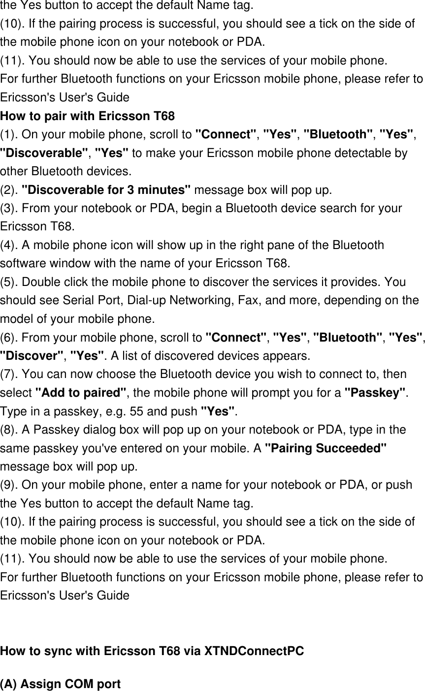 the Yes button to accept the default Name tag. (10). If the pairing process is successful, you should see a tick on the side of the mobile phone icon on your notebook or PDA. (11). You should now be able to use the services of your mobile phone. For further Bluetooth functions on your Ericsson mobile phone, please refer to Ericsson&apos;s User&apos;s Guide How to pair with Ericsson T68 (1). On your mobile phone, scroll to &quot;Connect&quot;, &quot;Yes&quot;, &quot;Bluetooth&quot;, &quot;Yes&quot;, &quot;Discoverable&quot;, &quot;Yes&quot; to make your Ericsson mobile phone detectable by other Bluetooth devices. (2). &quot;Discoverable for 3 minutes&quot; message box will pop up. (3). From your notebook or PDA, begin a Bluetooth device search for your Ericsson T68. (4). A mobile phone icon will show up in the right pane of the Bluetooth software window with the name of your Ericsson T68. (5). Double click the mobile phone to discover the services it provides. You should see Serial Port, Dial-up Networking, Fax, and more, depending on the model of your mobile phone. (6). From your mobile phone, scroll to &quot;Connect&quot;, &quot;Yes&quot;, &quot;Bluetooth&quot;, &quot;Yes&quot;, &quot;Discover&quot;, &quot;Yes&quot;. A list of discovered devices appears. (7). You can now choose the Bluetooth device you wish to connect to, then select &quot;Add to paired&quot;, the mobile phone will prompt you for a &quot;Passkey&quot;. Type in a passkey, e.g. 55 and push &quot;Yes&quot;. (8). A Passkey dialog box will pop up on your notebook or PDA, type in the same passkey you&apos;ve entered on your mobile. A &quot;Pairing Succeeded&quot; message box will pop up. (9). On your mobile phone, enter a name for your notebook or PDA, or push the Yes button to accept the default Name tag. (10). If the pairing process is successful, you should see a tick on the side of the mobile phone icon on your notebook or PDA. (11). You should now be able to use the services of your mobile phone. For further Bluetooth functions on your Ericsson mobile phone, please refer to Ericsson&apos;s User&apos;s Guide   How to sync with Ericsson T68 via XTNDConnectPC (A) Assign COM port 