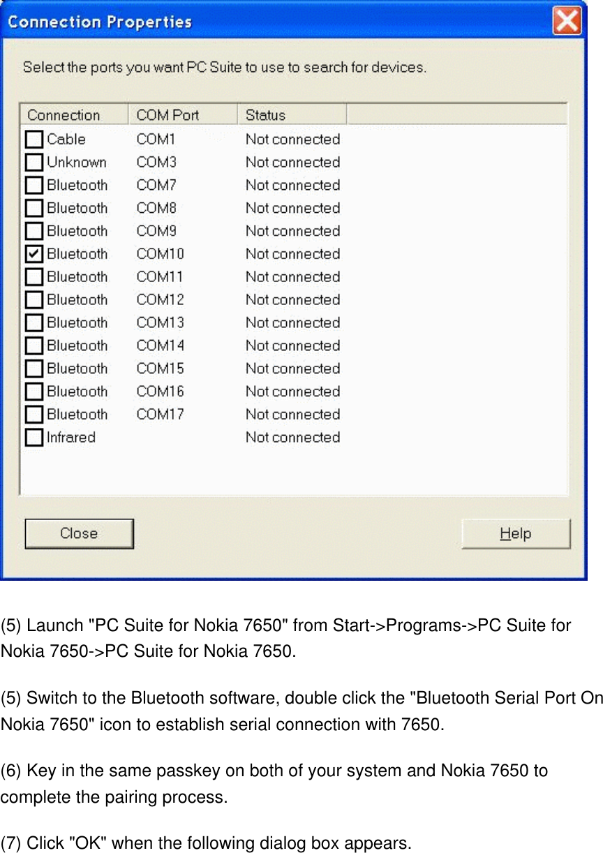  (5) Launch &quot;PC Suite for Nokia 7650&quot; from Start-&gt;Programs-&gt;PC Suite for Nokia 7650-&gt;PC Suite for Nokia 7650. (5) Switch to the Bluetooth software, double click the &quot;Bluetooth Serial Port On Nokia 7650&quot; icon to establish serial connection with 7650. (6) Key in the same passkey on both of your system and Nokia 7650 to complete the pairing process. (7) Click &quot;OK&quot; when the following dialog box appears. 