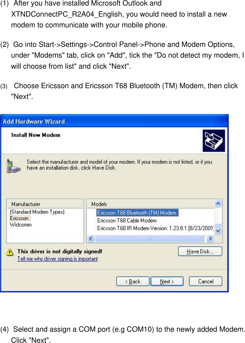 (1)    After you have installed Microsoft Outlook and XTNDConnectPC_R2A04_English, you would need to install a new modem to communicate with your mobile phone. (2)    Go into Start-&gt;Settings-&gt;Control Panel-&gt;Phone and Modem Options, under &quot;Modems&quot; tab, click on &quot;Add&quot;, tick the &quot;Do not detect my modem, I will choose from list&quot; and click &quot;Next&quot;. (3)      Choose Ericsson and Ericsson T68 Bluetooth (TM) Modem, then click &quot;Next&quot;.       (4)    Select and assign a COM port (e.g COM10) to the newly added Modem. Click &quot;Next&quot;. 