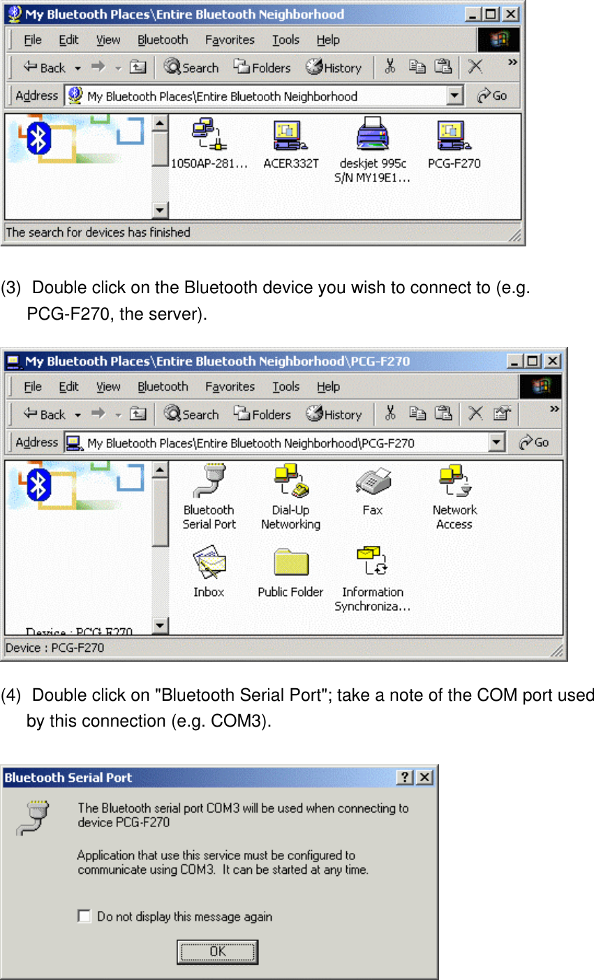  (3)    Double click on the Bluetooth device you wish to connect to (e.g. PCG-F270, the server).  (4)    Double click on &quot;Bluetooth Serial Port&quot;; take a note of the COM port used by this connection (e.g. COM3).  