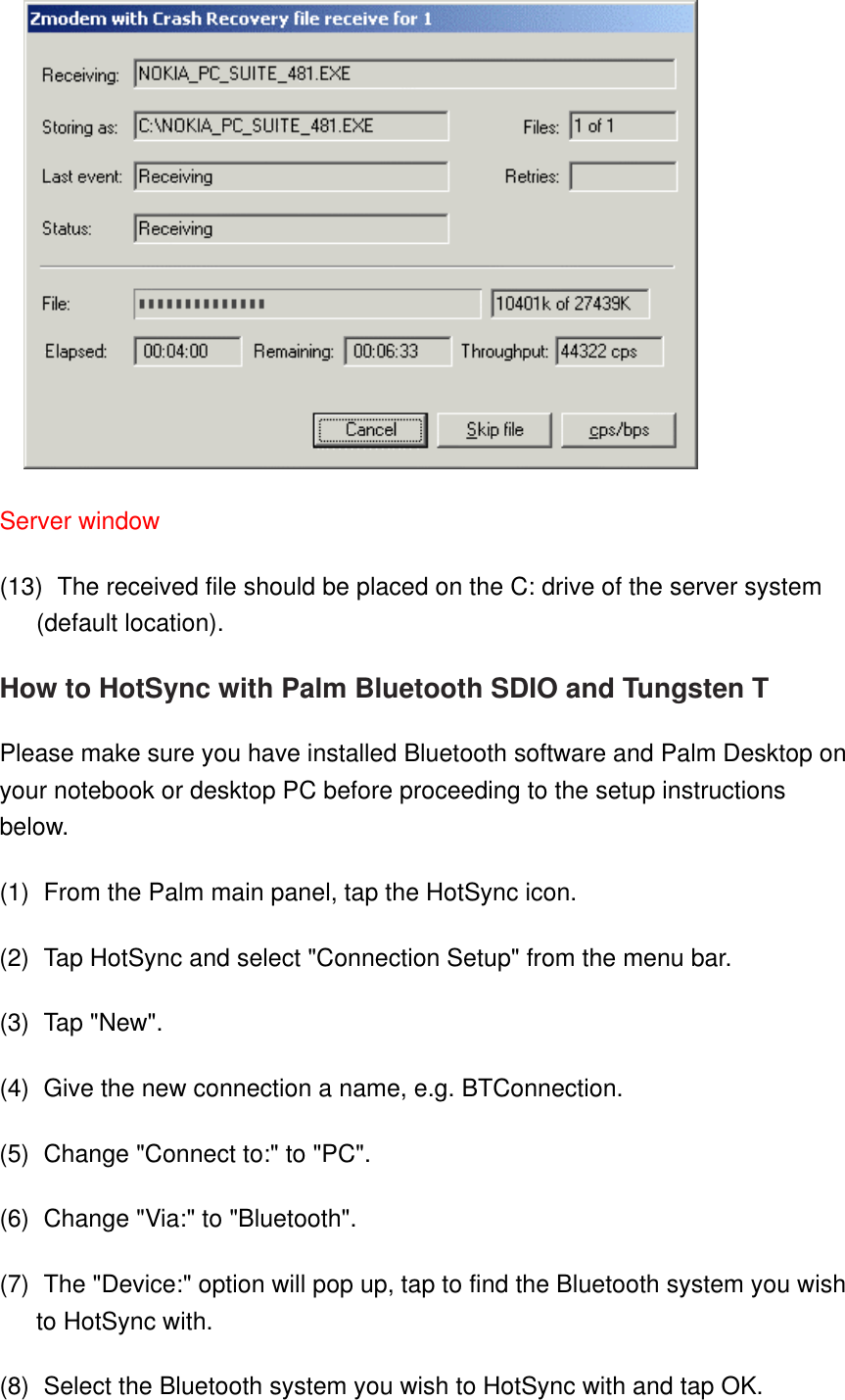   Server window   (13)    The received file should be placed on the C: drive of the server system (default location). How to HotSync with Palm Bluetooth SDIO and Tungsten T Please make sure you have installed Bluetooth software and Palm Desktop on your notebook or desktop PC before proceeding to the setup instructions below. (1)    From the Palm main panel, tap the HotSync icon. (2)    Tap HotSync and select &quot;Connection Setup&quot; from the menu bar. (3)    Tap &quot;New&quot;. (4)    Give the new connection a name, e.g. BTConnection. (5)    Change &quot;Connect to:&quot; to &quot;PC&quot;. (6)    Change &quot;Via:&quot; to &quot;Bluetooth&quot;. (7)    The &quot;Device:&quot; option will pop up, tap to find the Bluetooth system you wish to HotSync with. (8)    Select the Bluetooth system you wish to HotSync with and tap OK. 