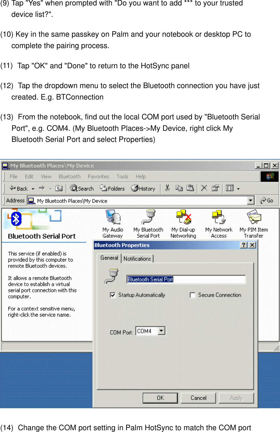 (9) Tap &quot;Yes&quot; when prompted with &quot;Do you want to add *** to your trusted device list?&quot;. (10) Key in the same passkey on Palm and your notebook or desktop PC to complete the pairing process. (11)    Tap &quot;OK&quot; and &quot;Done&quot; to return to the HotSync panel (12)    Tap the dropdown menu to select the Bluetooth connection you have just created. E.g. BTConnection (13)    From the notebook, find out the local COM port used by &quot;Bluetooth Serial Port&quot;, e.g. COM4. (My Bluetooth Places-&gt;My Device, right click My Bluetooth Serial Port and select Properties)  (14)    Change the COM port setting in Palm HotSync to match the COM port 