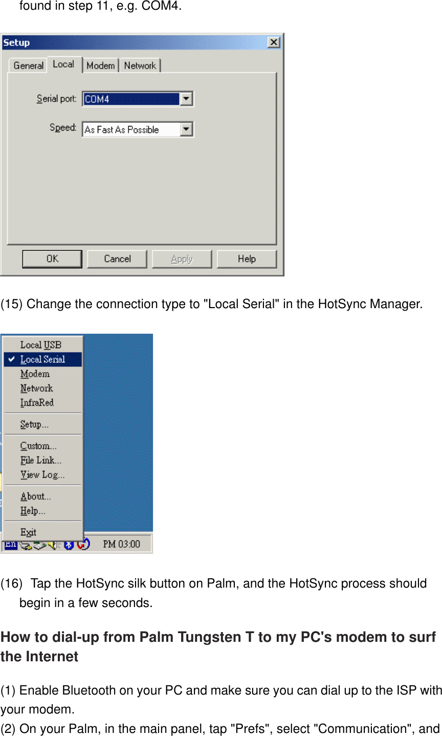 found in step 11, e.g. COM4.  (15) Change the connection type to &quot;Local Serial&quot; in the HotSync Manager.  (16)    Tap the HotSync silk button on Palm, and the HotSync process should begin in a few seconds. How to dial-up from Palm Tungsten T to my PC&apos;s modem to surf the Internet (1) Enable Bluetooth on your PC and make sure you can dial up to the ISP with your modem.  (2) On your Palm, in the main panel, tap &quot;Prefs&quot;, select &quot;Communication&quot;, and 