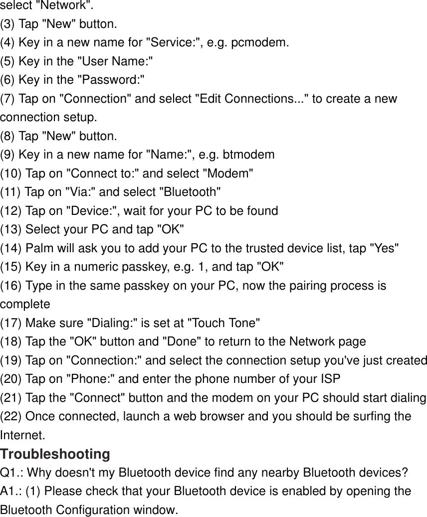 select &quot;Network&quot;.  (3) Tap &quot;New&quot; button.  (4) Key in a new name for &quot;Service:&quot;, e.g. pcmodem.  (5) Key in the &quot;User Name:&quot;  (6) Key in the &quot;Password:&quot;  (7) Tap on &quot;Connection&quot; and select &quot;Edit Connections...&quot; to create a new connection setup.  (8) Tap &quot;New&quot; button.  (9) Key in a new name for &quot;Name:&quot;, e.g. btmodem  (10) Tap on &quot;Connect to:&quot; and select &quot;Modem&quot;  (11) Tap on &quot;Via:&quot; and select &quot;Bluetooth&quot;  (12) Tap on &quot;Device:&quot;, wait for your PC to be found  (13) Select your PC and tap &quot;OK&quot;  (14) Palm will ask you to add your PC to the trusted device list, tap &quot;Yes&quot;  (15) Key in a numeric passkey, e.g. 1, and tap &quot;OK&quot;  (16) Type in the same passkey on your PC, now the pairing process is complete  (17) Make sure &quot;Dialing:&quot; is set at &quot;Touch Tone&quot;  (18) Tap the &quot;OK&quot; button and &quot;Done&quot; to return to the Network page  (19) Tap on &quot;Connection:&quot; and select the connection setup you&apos;ve just created  (20) Tap on &quot;Phone:&quot; and enter the phone number of your ISP  (21) Tap the &quot;Connect&quot; button and the modem on your PC should start dialing  (22) Once connected, launch a web browser and you should be surfing the Internet.  Troubleshooting Q1.: Why doesn&apos;t my Bluetooth device find any nearby Bluetooth devices? A1.: (1) Please check that your Bluetooth device is enabled by opening the Bluetooth Configuration window. 