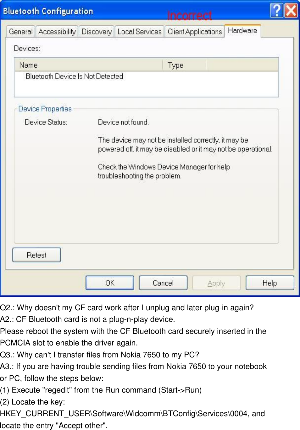   Q2.: Why doesn&apos;t my CF card work after I unplug and later plug-in again? A2.: CF Bluetooth card is not a plug-n-play device.  Please reboot the system with the CF Bluetooth card securely inserted in the PCMCIA slot to enable the driver again. Q3.: Why can&apos;t I transfer files from Nokia 7650 to my PC? A3.: If you are having trouble sending files from Nokia 7650 to your notebook or PC, follow the steps below: (1) Execute &quot;regedit&quot; from the Run command (Start-&gt;Run) (2) Locate the key:  HKEY_CURRENT_USER\Software\Widcomm\BTConfig\Services\0004, and locate the entry &quot;Accept other&quot;. 