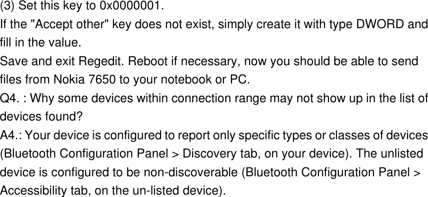 (3) Set this key to 0x0000001. If the &quot;Accept other&quot; key does not exist, simply create it with type DWORD and fill in the value. Save and exit Regedit. Reboot if necessary, now you should be able to send files from Nokia 7650 to your notebook or PC. Q4. : Why some devices within connection range may not show up in the list of devices found? A4.: Your device is configured to report only specific types or classes of devices (Bluetooth Configuration Panel &gt; Discovery tab, on your device). The unlisted device is configured to be non-discoverable (Bluetooth Configuration Panel &gt; Accessibility tab, on the un-listed device).  