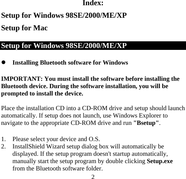  2Index: Setup for Windows 98SE/2000/ME/XP Setup for Mac Setup for Windows 98SE/2000/ME/XP z Installing Bluetooth software for Windows IMPORTANT: You must install the software before installing the Bluetooth device. During the software installation, you will be prompted to install the device.  Place the installation CD into a CD-ROM drive and setup should launch automatically. If setup does not launch, use Windows Explorer to navigate to the appropriate CD-ROM drive and run &quot;Bsetup&quot;.  1. Please select your device and O.S. 2. InstallShield Wizard setup dialog box will automatically be displayed. If the setup program doesn&apos;t startup automatically, manually start the setup program by double clicking Setup.exe from the Bluetooth software folder. 