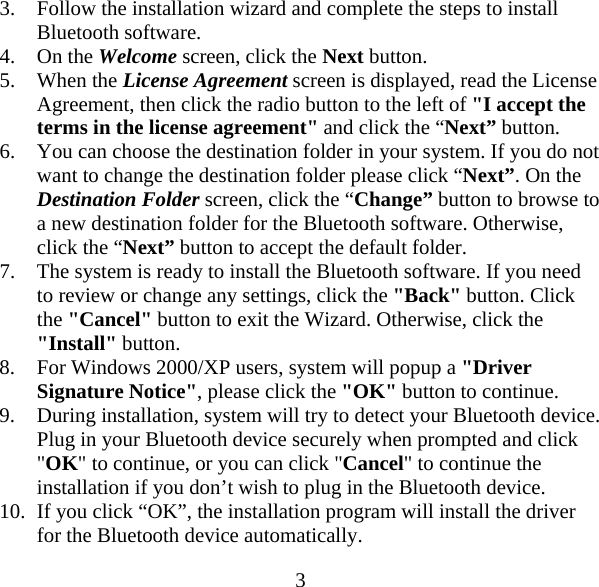  33. Follow the installation wizard and complete the steps to install Bluetooth software. 4. On the Welcome screen, click the Next button. 5. When the License Agreement screen is displayed, read the License Agreement, then click the radio button to the left of &quot;I accept the terms in the license agreement&quot; and click the “Next” button. 6. You can choose the destination folder in your system. If you do not want to change the destination folder please click “Next”. On the Destination Folder screen, click the “Change” button to browse to a new destination folder for the Bluetooth software. Otherwise, click the “Next” button to accept the default folder. 7. The system is ready to install the Bluetooth software. If you need to review or change any settings, click the &quot;Back&quot; button. Click the &quot;Cancel&quot; button to exit the Wizard. Otherwise, click the &quot;Install&quot; button. 8. For Windows 2000/XP users, system will popup a &quot;Driver Signature Notice&quot;, please click the &quot;OK&quot; button to continue. 9. During installation, system will try to detect your Bluetooth device. Plug in your Bluetooth device securely when prompted and click &quot;OK&quot; to continue, or you can click &quot;Cancel&quot; to continue the installation if you don’t wish to plug in the Bluetooth device. 10. If you click “OK”, the installation program will install the driver for the Bluetooth device automatically. 