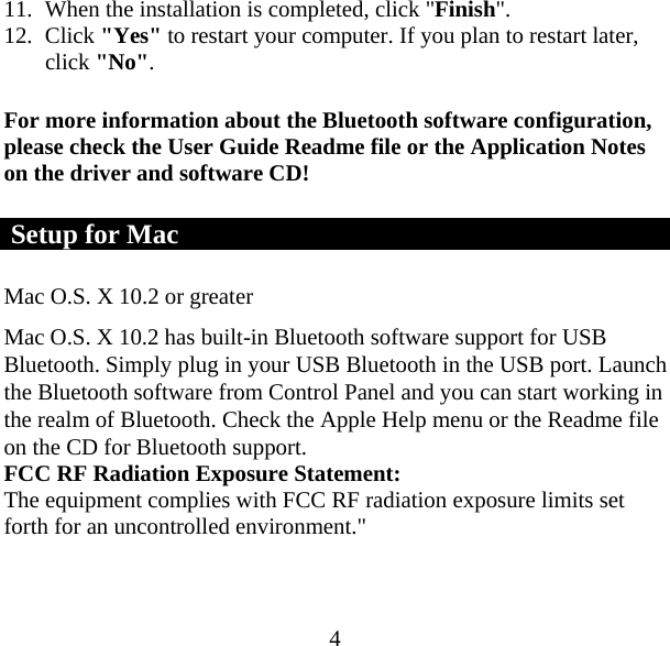  411. When the installation is completed, click &quot;Finish&quot;. 12. Click &quot;Yes&quot; to restart your computer. If you plan to restart later, click &quot;No&quot;. For more information about the Bluetooth software configuration, please check the User Guide Readme file or the Application Notes on the driver and software CD!  Setup for Mac Mac O.S. X 10.2 or greater  Mac O.S. X 10.2 has built-in Bluetooth software support for USB Bluetooth. Simply plug in your USB Bluetooth in the USB port. Launch the Bluetooth software from Control Panel and you can start working in the realm of Bluetooth. Check the Apple Help menu or the Readme file on the CD for Bluetooth support. FCC RF Radiation Exposure Statement: The equipment complies with FCC RF radiation exposure limits set forth for an uncontrolled environment.&quot; 