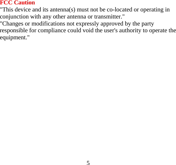  5 FCC Caution &quot;This device and its antenna(s) must not be co-located or operating in conjunction with any other antenna or transmitter.&quot; &quot;Changes or modifications not expressly approved by the party responsible for compliance could void the user&apos;s authority to operate the equipment.&quot;  