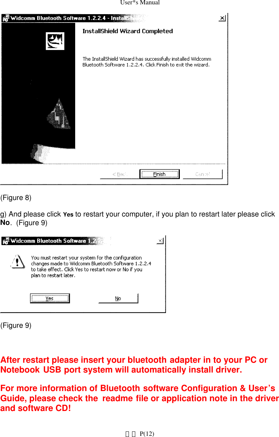 User*s Manual(Figure 8) g) And please click Yes to restart your computer, if you plan to restart later please click No.  (Figure 9) (Figure 9) After restart please insert your bluetooth adapter in to your PC or Notebook USB port system will automatically install driver.For more information of Bluetooth software Configuration &amp; User’s Guide, please check the  readme file or application note in the driver and software CD! P(12)網頁