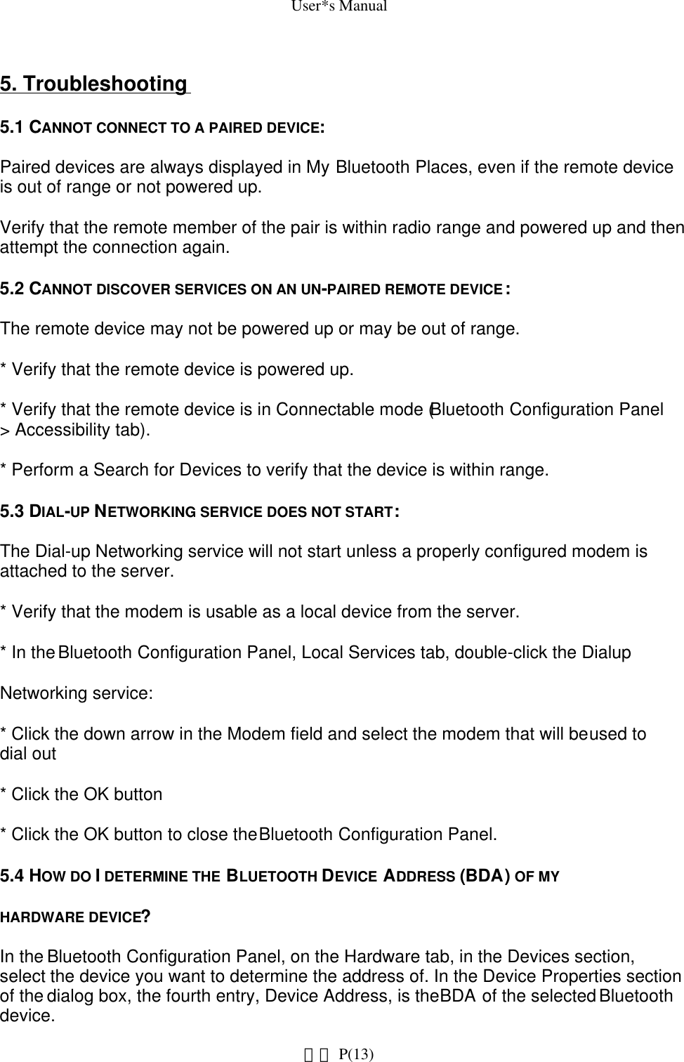 User*s Manual5. Troubleshooting5.1 CANNOT CONNECT TO A PAIRED DEVICE:Paired devices are always displayed in My Bluetooth Places, even if the remote device is out of range or not powered up.Verify that the remote member of the pair is within radio range and powered up and then attempt the connection again.5.2 CANNOT DISCOVER SERVICES ON AN UN-PAIRED REMOTE DEVICE:The remote device may not be powered up or may be out of range.* Verify that the remote device is powered up.* Verify that the remote device is in Connectable mode (Bluetooth Configuration Panel &gt; Accessibility tab).* Perform a Search for Devices to verify that the device is within range.5.3 DIAL-UP NETWORKING SERVICE DOES NOT START:The Dial-up Networking service will not start unless a properly configured modem is attached to the server.* Verify that the modem is usable as a local device from the server.* In the Bluetooth Configuration Panel, Local Services tab, double-click the DialupNetworking service:* Click the down arrow in the Modem field and select the modem that will be used to dial out* Click the OK button* Click the OK button to close the Bluetooth Configuration Panel.5.4 HOW DO I DETERMINE THE BLUETOOTH DEVICE ADDRESS (BDA) OF MYHARDWARE DEVICE?In the Bluetooth Configuration Panel, on the Hardware tab, in the Devices section, select the device you want to determine the address of. In the Device Properties section of the dialog box, the fourth entry, Device Address, is the BDA of the selected Bluetooth device. P(13)網頁