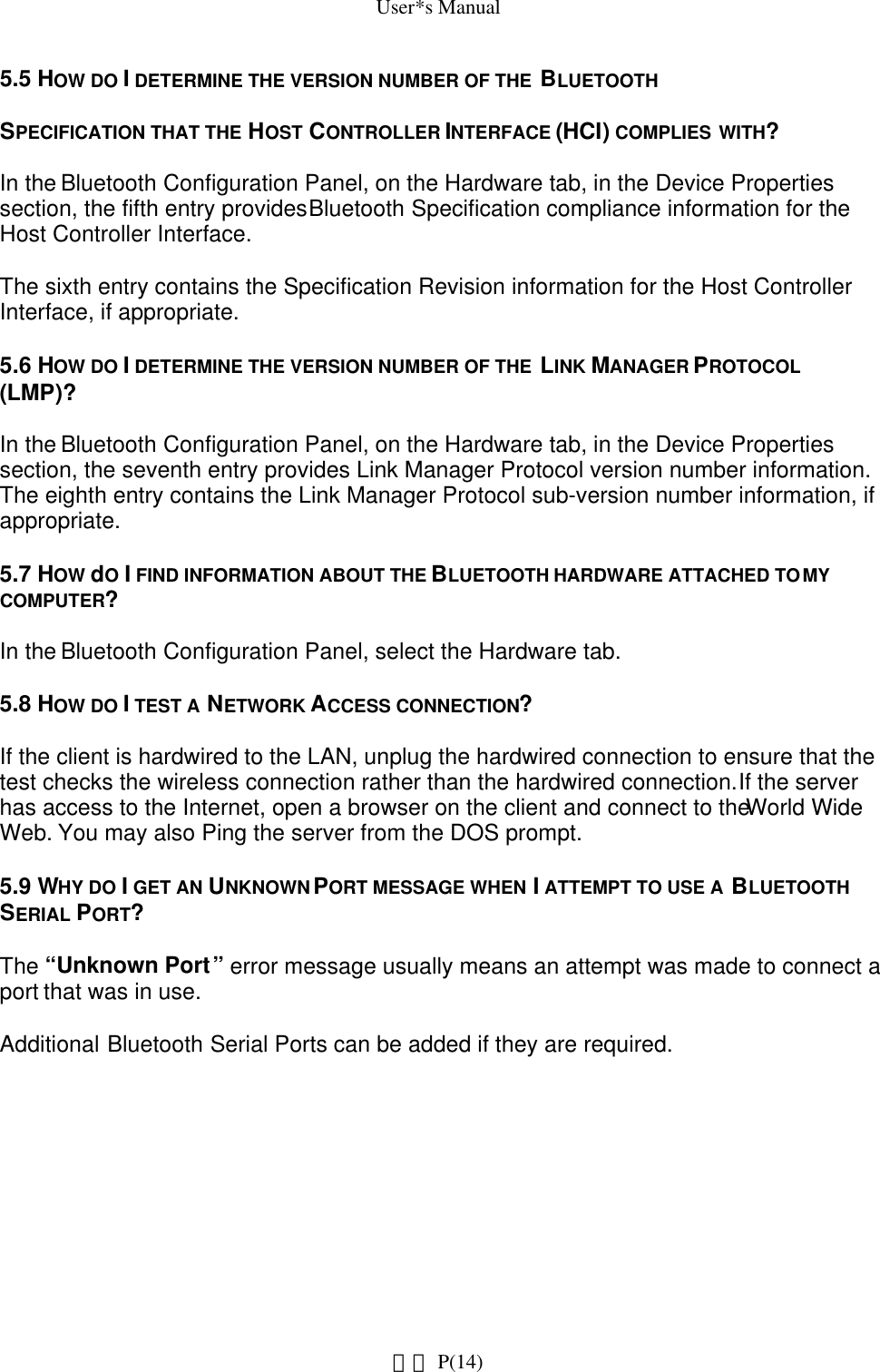 User*s Manual5.5 HOW DO I DETERMINE THE VERSION NUMBER OF THE  BLUETOOTHSPECIFICATION THAT THE HOST CONTROLLER INTERFACE (HCI) COMPLIES WITH?In the Bluetooth Configuration Panel, on the Hardware tab, in the Device Properties section, the fifth entry provides Bluetooth Specification compliance information for the Host Controller Interface.The sixth entry contains the Specification Revision information for the Host Controller Interface, if appropriate.5.6 HOW DO I DETERMINE THE VERSION NUMBER OF THE  LINK MANAGER PROTOCOL (LMP)?In the Bluetooth Configuration Panel, on the Hardware tab, in the Device Properties section, the seventh entry provides Link Manager Protocol version number information. The eighth entry contains the Link Manager Protocol sub-version number information, if appropriate.5.7 HOW dO I FIND INFORMATION ABOUT THE BLUETOOTH HARDWARE ATTACHED TO MY COMPUTER?In the Bluetooth Configuration Panel, select the Hardware tab.5.8 HOW DO I TEST A NETWORK ACCESS CONNECTION?If the client is hardwired to the LAN, unplug the hardwired connection to ensure that the test checks the wireless connection rather than the hardwired connection. If the server has access to the Internet, open a browser on the client and connect to the World Wide Web. You may also Ping the server from the DOS prompt.5.9 WHY DO I GET AN UNKNOWN PORT MESSAGE WHEN I ATTEMPT TO USE A BLUETOOTH SERIAL PORT?The “Unknown Port” error message usually means an attempt was made to connect a port that was in use.Additional Bluetooth Serial Ports can be added if they are required. P(14)網頁