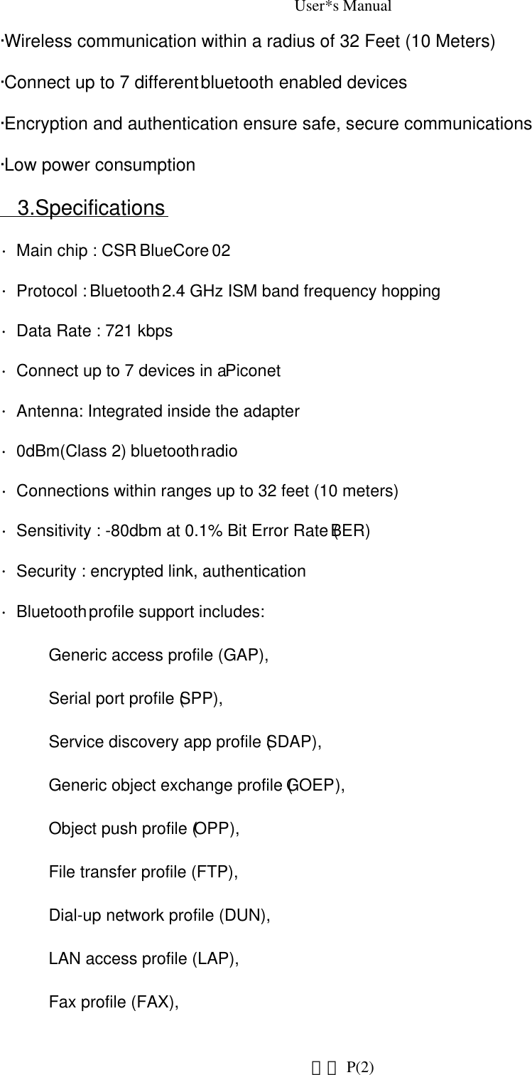 User*s Manual·Wireless communication within a radius of 32 Feet (10 Meters)·Connect up to 7 different bluetooth enabled devices ·Encryption and authentication ensure safe, secure communications ·Low power consumption3.Specifications∙Main chip : CSR BlueCore 02 ∙Protocol : Bluetooth 2.4 GHz ISM band frequency hopping ∙Data Rate : 721 kbps  ∙Connect up to 7 devices in a Piconet ∙Antenna: Integrated inside the adapter ∙0dBm(Class 2) bluetooth radio ∙Connections within ranges up to 32 feet (10 meters) ∙Sensitivity : -80dbm at 0.1% Bit Error Rate (BER) ∙Security : encrypted link, authentication ∙Bluetooth profile support includes:  Generic access profile (GAP),          Serial port profile (SPP),  Service discovery app profile (SDAP),   Generic object exchange profile (GOEP),  Object push profile (OPP),             File transfer profile (FTP),  Dial-up network profile (DUN),          LAN access profile (LAP),  Fax profile (FAX),                      P(2)網頁