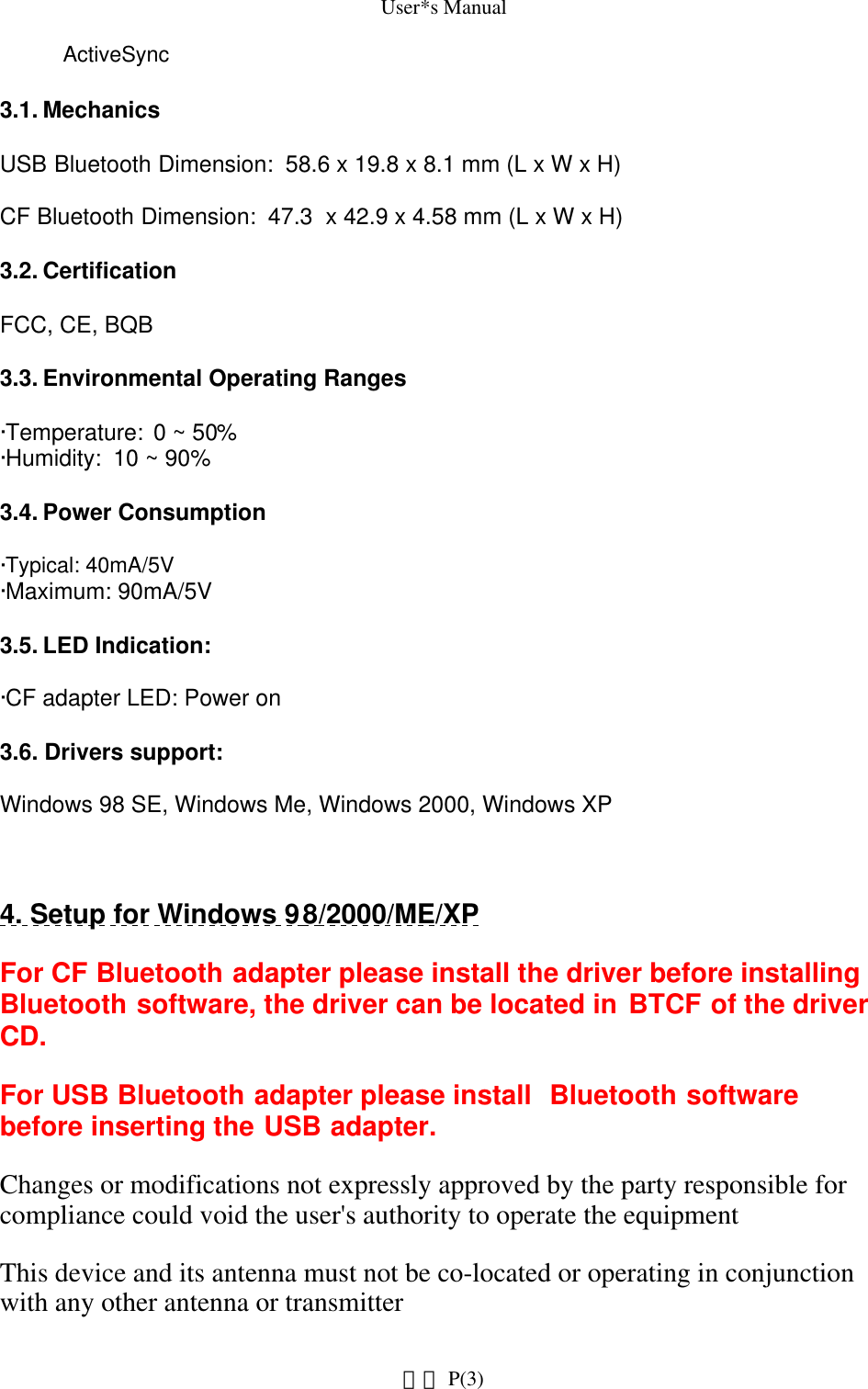 User*s ManualActiveSync 3.1. Mechanics USB Bluetooth Dimension:  58.6 x 19.8 x 8.1 mm (L x W x H)  CF Bluetooth Dimension:  47.3  x 42.9 x 4.58 mm (L x W x H)  3.2. Certification FCC, CE, BQB 3.3. Environmental Operating Ranges ·Temperature:  0 ~ 50% ·Humidity:  10 ~ 90%3.4. Power Consumption  ·Typical: 40mA/5V ·Maximum: 90mA/5V 3.5. LED Indication: ·CF adapter LED: Power on 3.6. Drivers support: Windows 98 SE, Windows Me, Windows 2000, Windows XP4. Setup for Windows 98/2000/ME/XPFor CF Bluetooth adapter please install the driver before installing Bluetooth software, the driver can be located in BTCF of the driver CD.  For USB Bluetooth adapter please install  Bluetooth software before inserting the USB adapter.Changes or modifications not expressly approved by the party responsible for compliance could void the user&apos;s authority to operate the equipmentThis device and its antenna must not be co-located or operating in conjunction with any other antenna or transmitter P(3)網頁