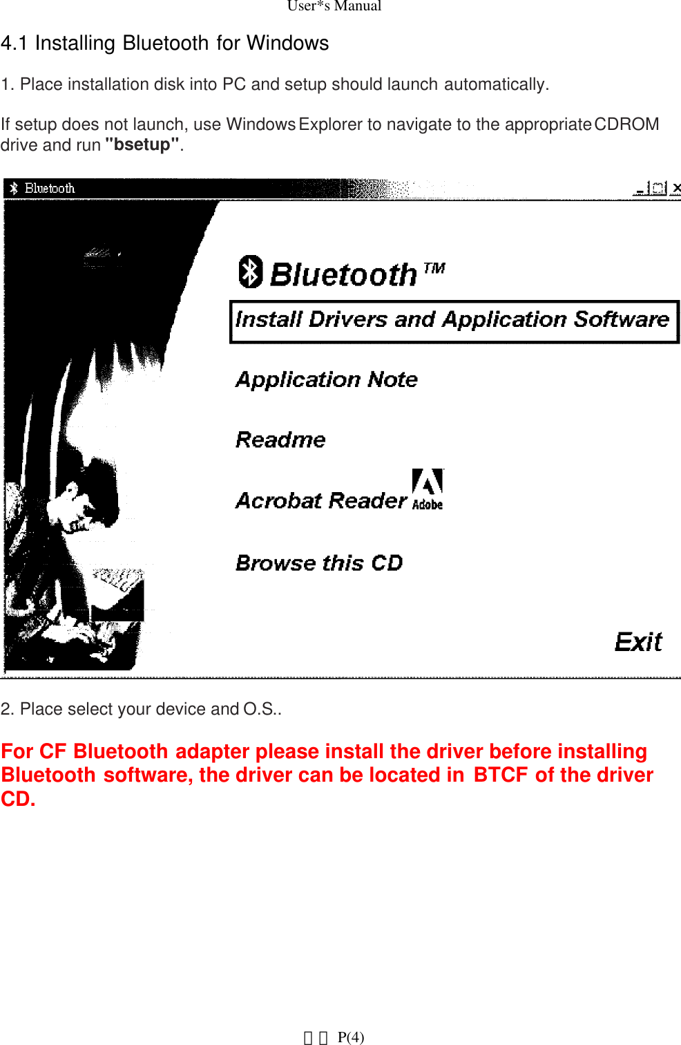 User*s Manual4.1 Installing Bluetooth for Windows1. Place installation disk into PC and setup should launch automatically. If setup does not launch, use Windows Explorer to navigate to the appropriate CDROM drive and run &quot;bsetup&quot;.2. Place select your device and O.S..For CF Bluetooth adapter please install the driver before installing Bluetooth software, the driver can be located in BTCF of the driver CD.   P(4)網頁