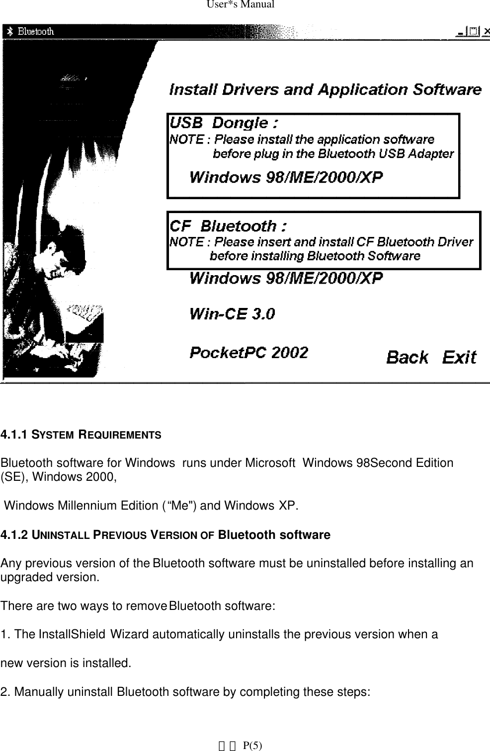 User*s Manual4.1.1 SYSTEM REQUIREMENTSBluetooth software for Windows  runs under Microsoft  Windows 98 Second Edition (SE), Windows 2000, Windows Millennium Edition (“Me&quot;) and Windows XP.4.1.2 UNINSTALL PREVIOUS VERSION OF Bluetooth softwareAny previous version of the Bluetooth software must be uninstalled before installing an upgraded version.There are two ways to remove Bluetooth software:1. The InstallShield Wizard automatically uninstalls the previous version when anew version is installed.2. Manually uninstall Bluetooth software by completing these steps: P(5)網頁