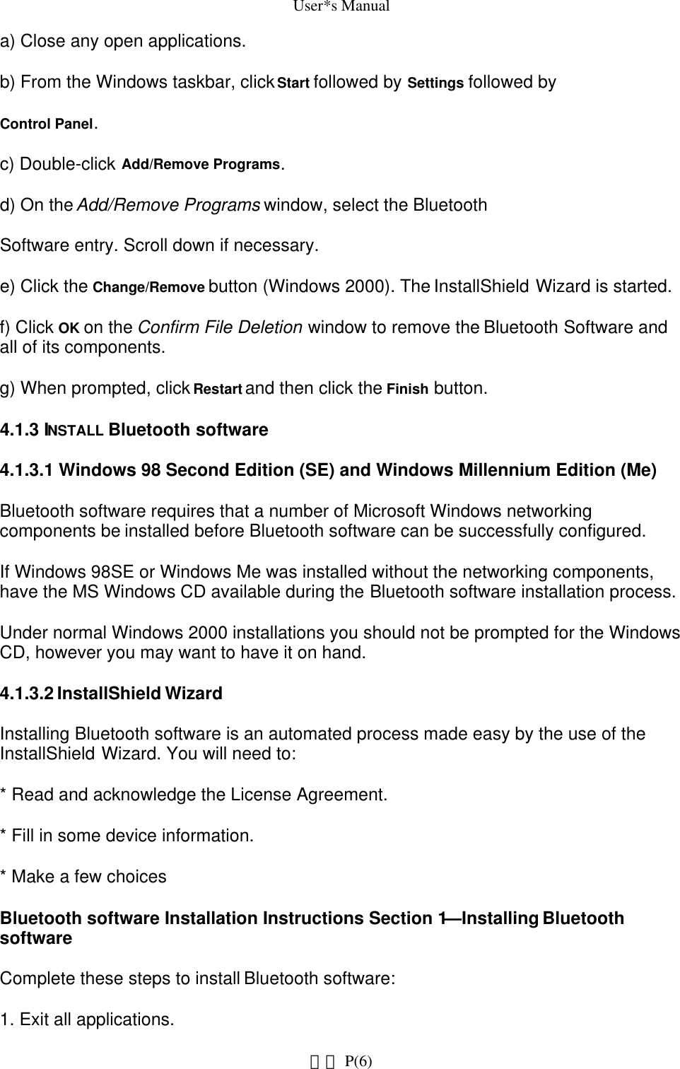 User*s Manuala) Close any open applications.b) From the Windows taskbar, click Start followed by Settings followed byControl Panel.c) Double-click Add/Remove Programs.d) On the Add/Remove Programs window, select the BluetoothSoftware entry. Scroll down if necessary.e) Click the Change/Remove button (Windows 2000). The InstallShield Wizard is started.f) Click OK on the Confirm File Deletion window to remove the Bluetooth Software and all of its components.g) When prompted, click Restart and then click the Finish button.4.1.3 INSTALL Bluetooth software4.1.3.1 Windows 98 Second Edition (SE) and Windows Millennium Edition (Me)Bluetooth software requires that a number of Microsoft Windows networking components be installed before Bluetooth software can be successfully configured.If Windows 98SE or Windows Me was installed without the networking components, have the MS Windows CD available during the Bluetooth software installation process.Under normal Windows 2000 installations you should not be prompted for the Windows CD, however you may want to have it on hand.4.1.3.2 InstallShield WizardInstalling Bluetooth software is an automated process made easy by the use of the InstallShield Wizard. You will need to:* Read and acknowledge the License Agreement.* Fill in some device information.* Make a few choicesBluetooth software Installation Instructions Section 1—Installing Bluetooth softwareComplete these steps to install Bluetooth software:1. Exit all applications. P(6)網頁