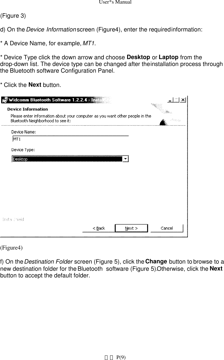 User*s Manual(Figure 3)d) On the Device Information screen (Figure4), enter the required information:* A Device Name, for example, MT1.* Device Type click the down arrow and choose Desktop or Laptop from the drop-down list. The device type can be changed after the installation process through the Bluetooth software Configuration Panel.* Click the Next button.(Figure4)f) On the Destination Folder screen (Figure 5), click the Change button to browse to a new destination folder for the Bluetooth  software (Figure 5).Otherwise, click the Next button to accept the default folder. P(9)網頁