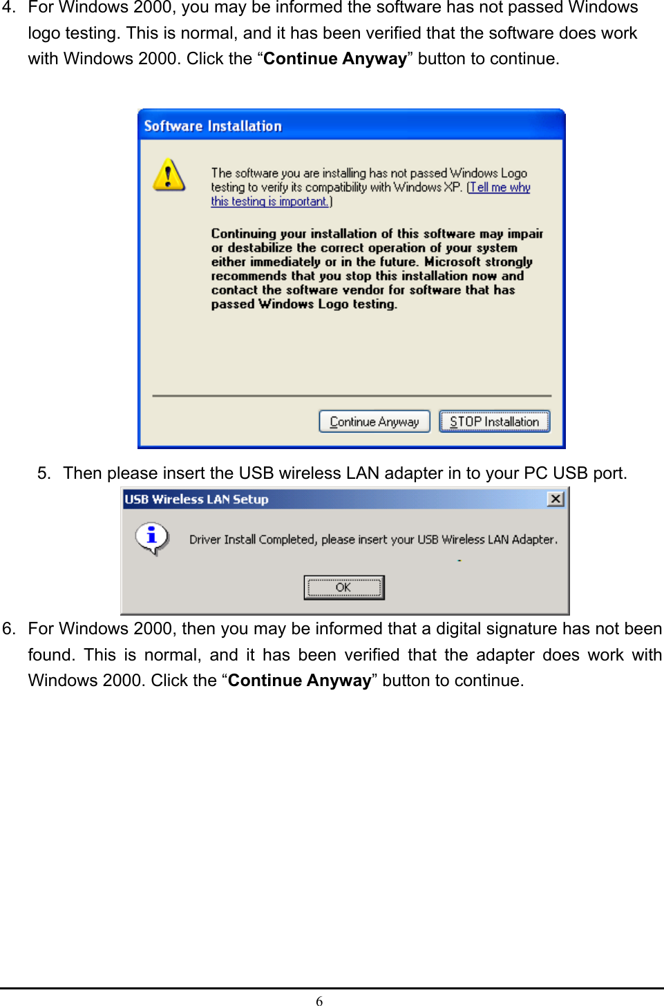  6  4.  For Windows 2000, you may be informed the software has not passed Windows logo testing. This is normal, and it has been verified that the software does work with Windows 2000. Click the “Continue Anyway” button to continue.     5.  Then please insert the USB wireless LAN adapter in to your PC USB port.  6.  For Windows 2000, then you may be informed that a digital signature has not been found. This is normal, and it has been verified that the adapter does work with Windows 2000. Click the “Continue Anyway” button to continue.     