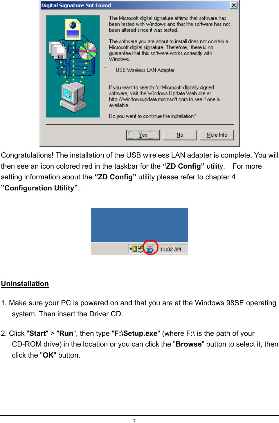  7   Congratulations! The installation of the USB wireless LAN adapter is complete. You will then see an icon colored red in the taskbar for the “ZD Config” utility.  For more setting information about the “ZD Config” utility please refer to chapter 4   ”Configuration Utility”.    Uninstallation 1. Make sure your PC is powered on and that you are at the Windows 98SE operating system. Then insert the Driver CD. 2. Click &quot;Start&quot; &gt; &quot;Run&quot;, then type &quot;F:\Setup.exe&quot; (where F:\ is the path of your CD-ROM drive) in the location or you can click the &quot;Browse&quot; button to select it, then click the &quot;OK&quot; button. 