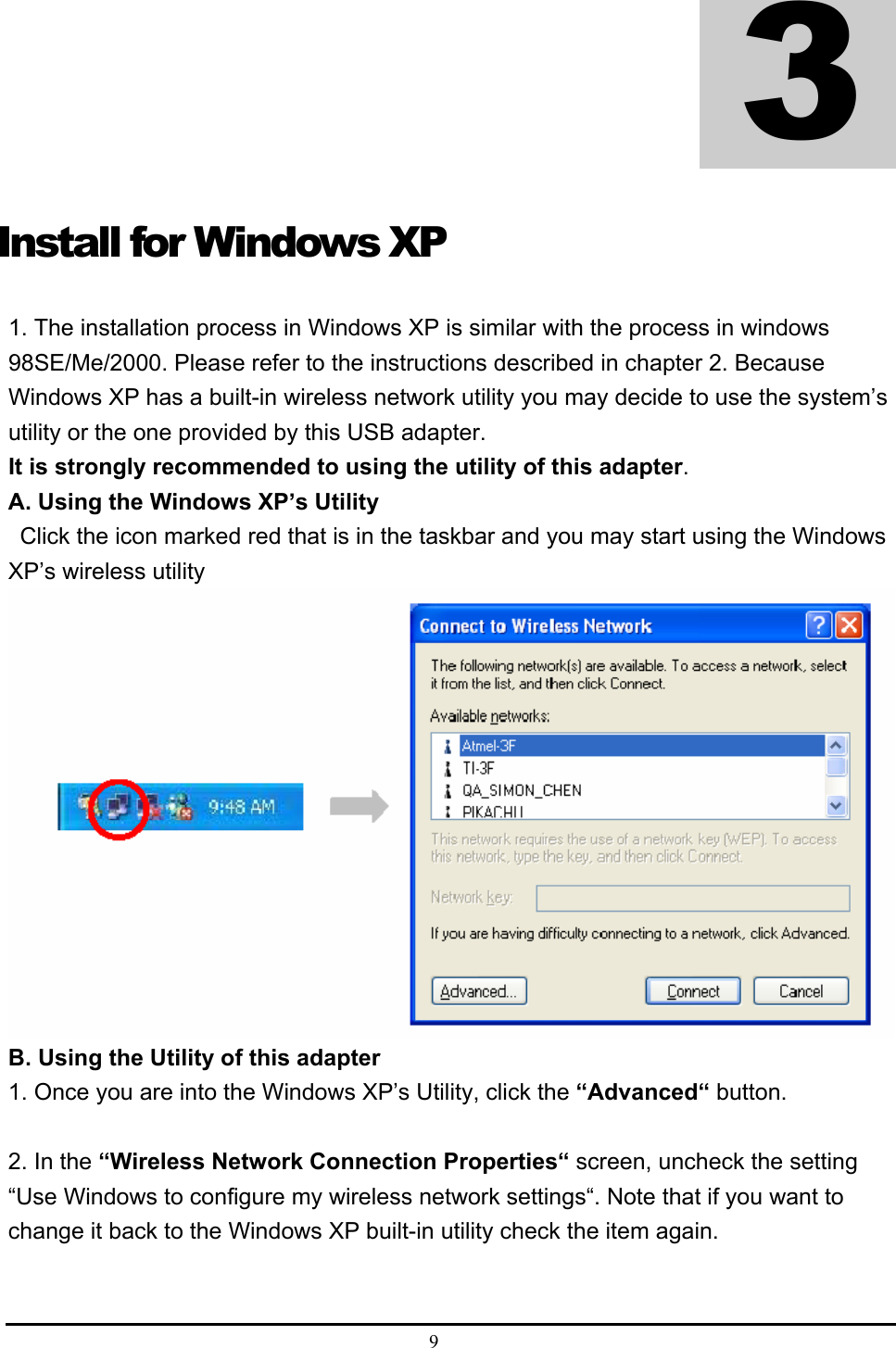  9  Install for Windows XP 1. The installation process in Windows XP is similar with the process in windows 98SE/Me/2000. Please refer to the instructions described in chapter 2. Because Windows XP has a built-in wireless network utility you may decide to use the system’s utility or the one provided by this USB adapter.   It is strongly recommended to using the utility of this adapter.  A. Using the Windows XP’s Utility     Click the icon marked red that is in the taskbar and you may start using the Windows XP’s wireless utility    B. Using the Utility of this adapter   1. Once you are into the Windows XP’s Utility, click the “Advanced“ button.    2. In the “Wireless Network Connection Properties“ screen, uncheck the setting “Use Windows to configure my wireless network settings“. Note that if you want to change it back to the Windows XP built-in utility check the item again.    3 