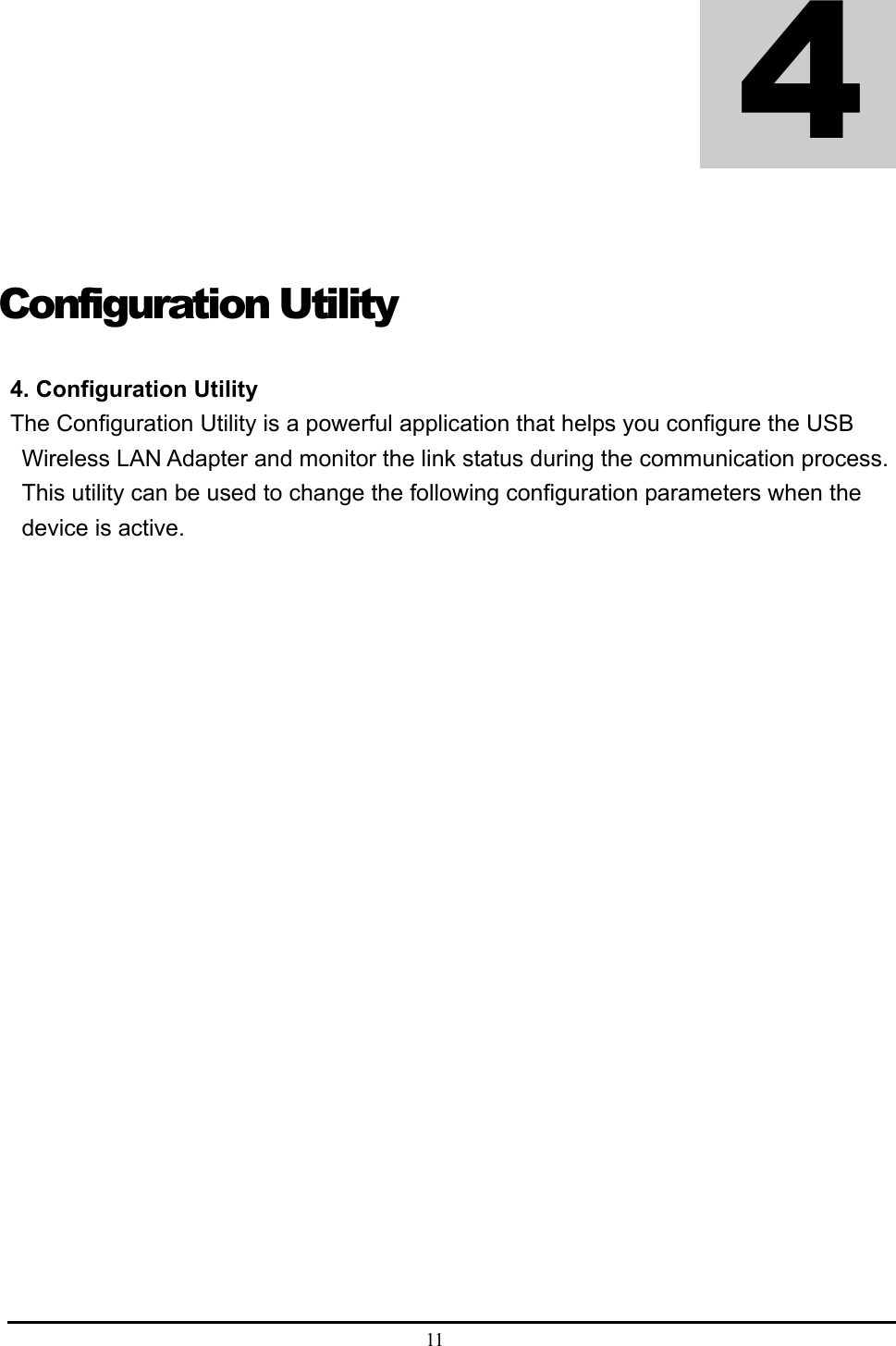 11   Configuration Utility  4. Configuration Utility   The Configuration Utility is a powerful application that helps you configure the USB Wireless LAN Adapter and monitor the link status during the communication process. This utility can be used to change the following configuration parameters when the device is active.    4 