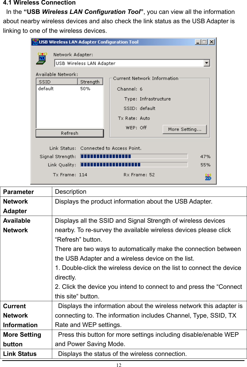  12  4.1 Wireless Connection    In the “USB Wireless LAN Configuration Tool”, you can view all the information about nearby wireless devices and also check the link status as the USB Adapter is linking to one of the wireless devices.    Parameter   Description  Network Adapter  Displays the product information about the USB Adapter.   Available Network  Displays all the SSID and Signal Strength of wireless devices nearby. To re-survey the available wireless devices please click “Refresh” button.   There are two ways to automatically make the connection between the USB Adapter and a wireless device on the list.   1. Double-click the wireless device on the list to connect the device directly.  2. Click the device you intend to connect to and press the “Connect this site“ button.   Current Network Information    Displays the information about the wireless network this adapter is connecting to. The information includes Channel, Type, SSID, TX Rate and WEP settings.   More Setting button    Press this button for more settings including disable/enable WEP and Power Saving Mode.   Link Status      Displays the status of the wireless connection.   