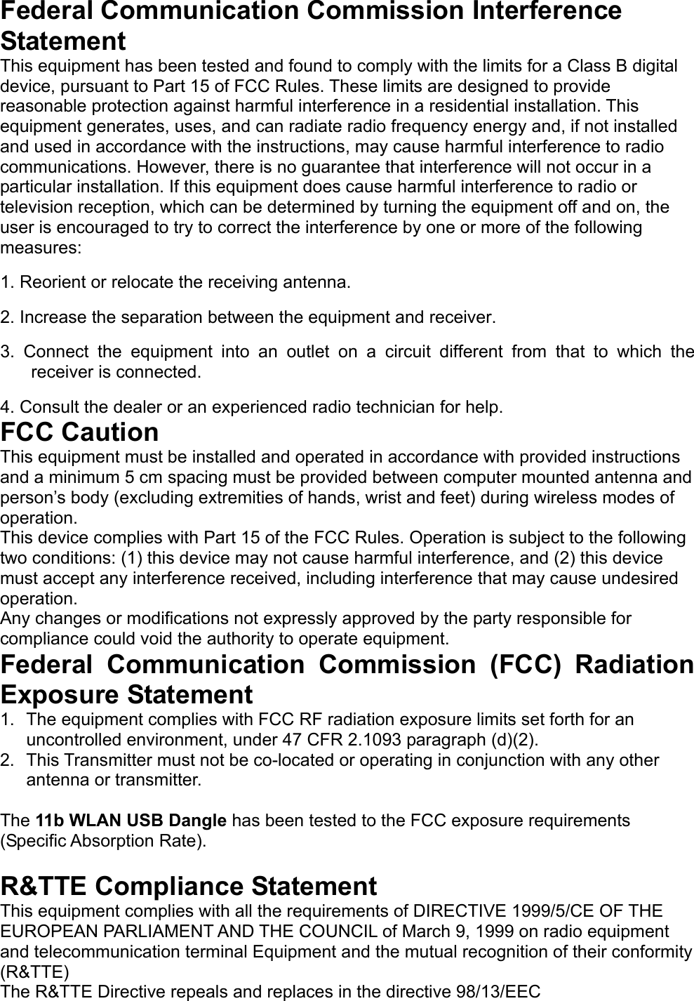   Federal Communication Commission Interference Statement   This equipment has been tested and found to comply with the limits for a Class B digital device, pursuant to Part 15 of FCC Rules. These limits are designed to provide reasonable protection against harmful interference in a residential installation. This equipment generates, uses, and can radiate radio frequency energy and, if not installed and used in accordance with the instructions, may cause harmful interference to radio communications. However, there is no guarantee that interference will not occur in a particular installation. If this equipment does cause harmful interference to radio or television reception, which can be determined by turning the equipment off and on, the user is encouraged to try to correct the interference by one or more of the following measures:   1. Reorient or relocate the receiving antenna.   2. Increase the separation between the equipment and receiver.   3. Connect the equipment into an outlet on a circuit different from that to which the receiver is connected.   4. Consult the dealer or an experienced radio technician for help.   FCC Caution   This equipment must be installed and operated in accordance with provided instructions and a minimum 5 cm spacing must be provided between computer mounted antenna and person’s body (excluding extremities of hands, wrist and feet) during wireless modes of operation.   This device complies with Part 15 of the FCC Rules. Operation is subject to the following two conditions: (1) this device may not cause harmful interference, and (2) this device must accept any interference received, including interference that may cause undesired operation.   Any changes or modifications not expressly approved by the party responsible for compliance could void the authority to operate equipment.   Federal Communication Commission (FCC) Radiation Exposure Statement   1.  The equipment complies with FCC RF radiation exposure limits set forth for an uncontrolled environment, under 47 CFR 2.1093 paragraph (d)(2). 2.  This Transmitter must not be co-located or operating in conjunction with any other antenna or transmitter.  The 11b WLAN USB Dangle has been tested to the FCC exposure requirements (Specific Absorption Rate).  R&amp;TTE Compliance Statement   This equipment complies with all the requirements of DIRECTIVE 1999/5/CE OF THE EUROPEAN PARLIAMENT AND THE COUNCIL of March 9, 1999 on radio equipment and telecommunication terminal Equipment and the mutual recognition of their conformity (R&amp;TTE)   The R&amp;TTE Directive repeals and replaces in the directive 98/13/EEC 