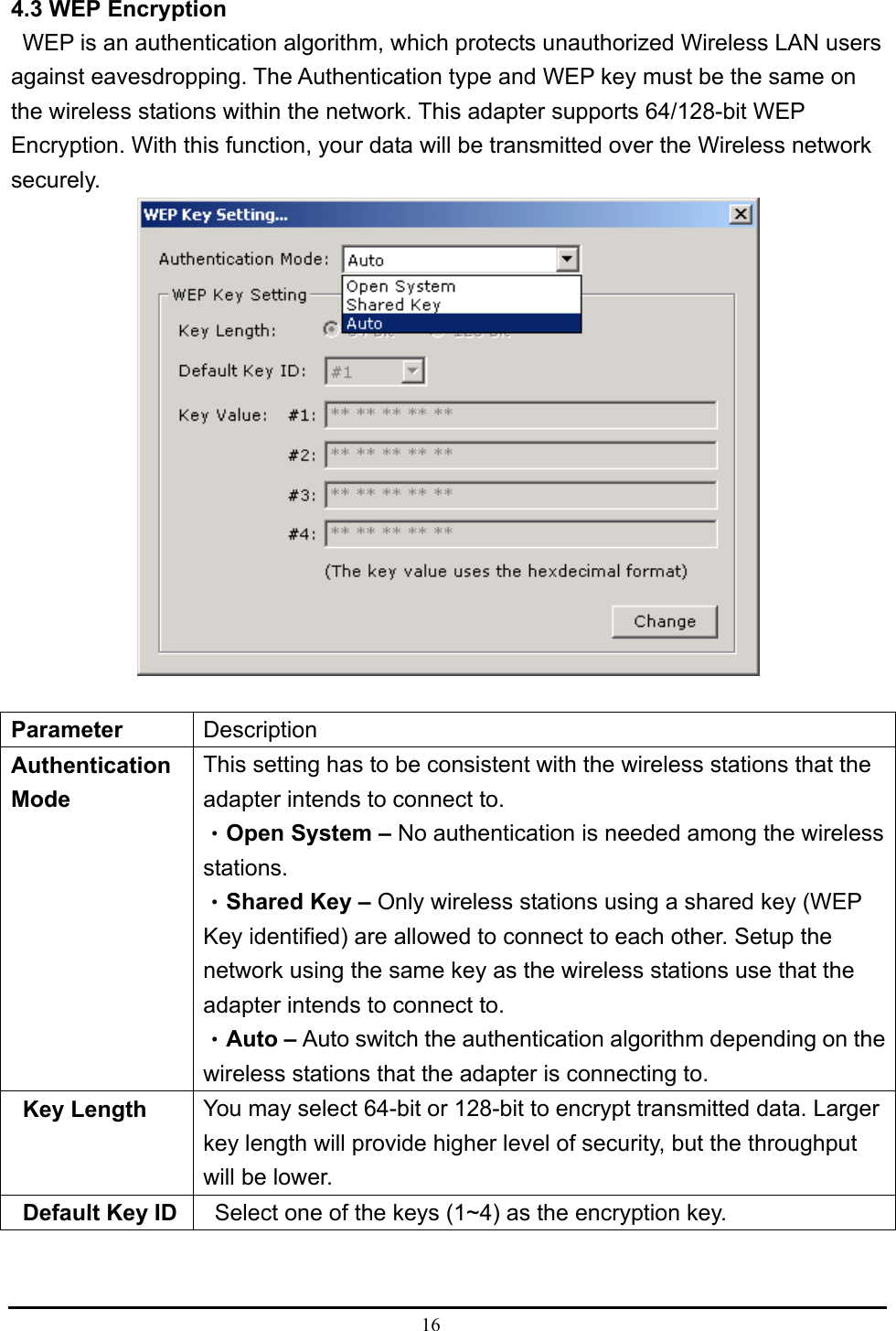  16  4.3 WEP Encryption     WEP is an authentication algorithm, which protects unauthorized Wireless LAN users against eavesdropping. The Authentication type and WEP key must be the same on the wireless stations within the network. This adapter supports 64/128-bit WEP Encryption. With this function, your data will be transmitted over the Wireless network securely.    Parameter   Description  Authentication Mode  This setting has to be consistent with the wireless stations that the adapter intends to connect to.   •Open System – No authentication is needed among the wireless stations.  •Shared Key – Only wireless stations using a shared key (WEP Key identified) are allowed to connect to each other. Setup the network using the same key as the wireless stations use that the adapter intends to connect to.   •Auto – Auto switch the authentication algorithm depending on the wireless stations that the adapter is connecting to.    Key Length   You may select 64-bit or 128-bit to encrypt transmitted data. Larger key length will provide higher level of security, but the throughput will be lower.     Default Key ID      Select one of the keys (1~4) as the encryption key.   