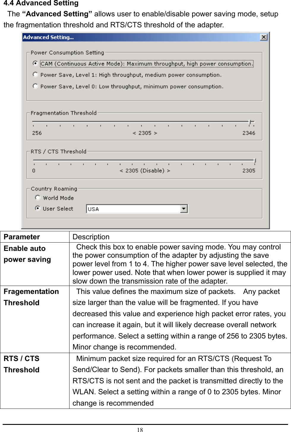  18  4.4 Advanced Setting    The “Advanced Setting” allows user to enable/disable power saving mode, setup the fragmentation threshold and RTS/CTS threshold of the adapter.    Parameter   Description  Enable auto power saving     Check this box to enable power saving mode. You may control the power consumption of the adapter by adjusting the save power level from 1 to 4. The higher power save level selected, the lower power used. Note that when lower power is supplied it may slow down the transmission rate of the adapter.   Fragementation Threshold    This value defines the maximum size of packets.    Any packet size larger than the value will be fragmented. If you have decreased this value and experience high packet error rates, you can increase it again, but it will likely decrease overall network performance. Select a setting within a range of 256 to 2305 bytes. Minor change is recommended.   RTS / CTS Threshold    Minimum packet size required for an RTS/CTS (Request To Send/Clear to Send). For packets smaller than this threshold, an RTS/CTS is not sent and the packet is transmitted directly to the WLAN. Select a setting within a range of 0 to 2305 bytes. Minor change is recommended    