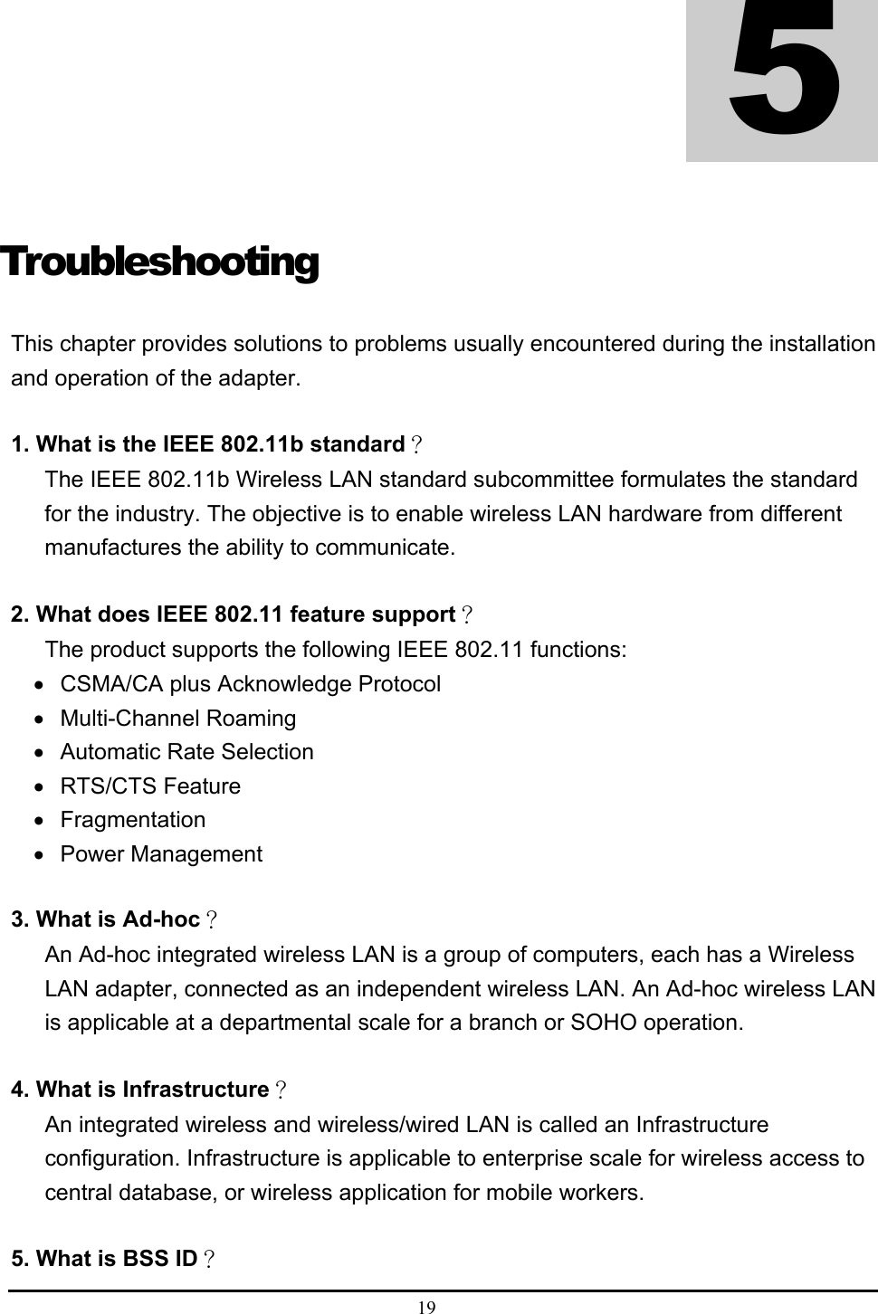  19  Troubleshooting This chapter provides solutions to problems usually encountered during the installation and operation of the adapter.  1. What is the IEEE 802.11b standard？ The IEEE 802.11b Wireless LAN standard subcommittee formulates the standard for the industry. The objective is to enable wireless LAN hardware from different manufactures the ability to communicate.  2. What does IEEE 802.11 feature support？ The product supports the following IEEE 802.11 functions: •  CSMA/CA plus Acknowledge Protocol • Multi-Channel Roaming •  Automatic Rate Selection • RTS/CTS Feature • Fragmentation • Power Management  3. What is Ad-hoc？ An Ad-hoc integrated wireless LAN is a group of computers, each has a Wireless LAN adapter, connected as an independent wireless LAN. An Ad-hoc wireless LAN is applicable at a departmental scale for a branch or SOHO operation.  4. What is Infrastructure？ An integrated wireless and wireless/wired LAN is called an Infrastructure configuration. Infrastructure is applicable to enterprise scale for wireless access to central database, or wireless application for mobile workers.  5. What is BSS ID？  5 