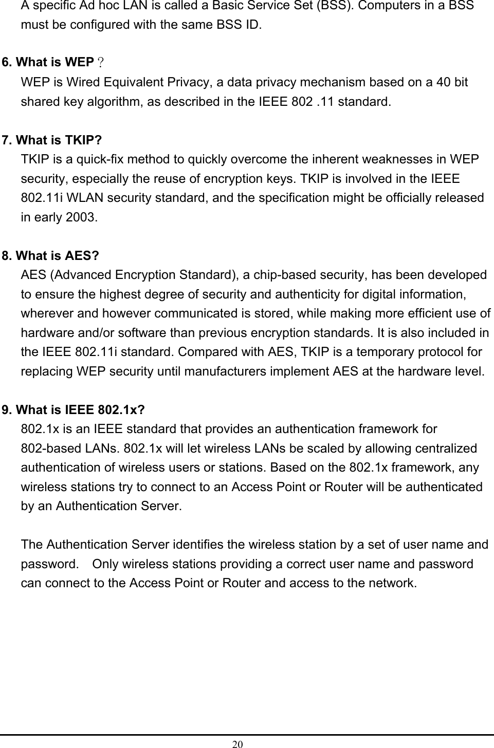  20  A specific Ad hoc LAN is called a Basic Service Set (BSS). Computers in a BSS must be configured with the same BSS ID.  6. What is WEP？ WEP is Wired Equivalent Privacy, a data privacy mechanism based on a 40 bit shared key algorithm, as described in the IEEE 802 .11 standard.  7. What is TKIP? TKIP is a quick-fix method to quickly overcome the inherent weaknesses in WEP security, especially the reuse of encryption keys. TKIP is involved in the IEEE 802.11i WLAN security standard, and the specification might be officially released in early 2003.  8. What is AES? AES (Advanced Encryption Standard), a chip-based security, has been developed to ensure the highest degree of security and authenticity for digital information, wherever and however communicated is stored, while making more efficient use of hardware and/or software than previous encryption standards. It is also included in the IEEE 802.11i standard. Compared with AES, TKIP is a temporary protocol for replacing WEP security until manufacturers implement AES at the hardware level.  9. What is IEEE 802.1x? 802.1x is an IEEE standard that provides an authentication framework for 802-based LANs. 802.1x will let wireless LANs be scaled by allowing centralized authentication of wireless users or stations. Based on the 802.1x framework, any wireless stations try to connect to an Access Point or Router will be authenticated by an Authentication Server.  The Authentication Server identifies the wireless station by a set of user name and password.    Only wireless stations providing a correct user name and password can connect to the Access Point or Router and access to the network. 
