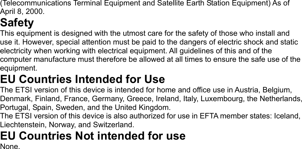   (Telecommunications Terminal Equipment and Satellite Earth Station Equipment) As of April 8, 2000.   Safety   This equipment is designed with the utmost care for the safety of those who install and use it. However, special attention must be paid to the dangers of electric shock and static electricity when working with electrical equipment. All guidelines of this and of the computer manufacture must therefore be allowed at all times to ensure the safe use of the equipment.   EU Countries Intended for Use   The ETSI version of this device is intended for home and office use in Austria, Belgium, Denmark, Finland, France, Germany, Greece, Ireland, Italy, Luxembourg, the Netherlands, Portugal, Spain, Sweden, and the United Kingdom.   The ETSI version of this device is also authorized for use in EFTA member states: Iceland, Liechtenstein, Norway, and Switzerland.   EU Countries Not intended for use   None.                  