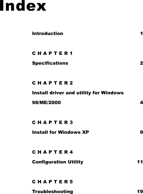   Index Introduction 1 CHAPTER1 Specifications 2 CHAPTER2 Install driver and utility for Windows 98/ME/2000 4 CHAPTER3 Install for Windows XP  9 CHAPTER4 Configuration Utility  11 CHAPTER5 Troubleshooting 19 
