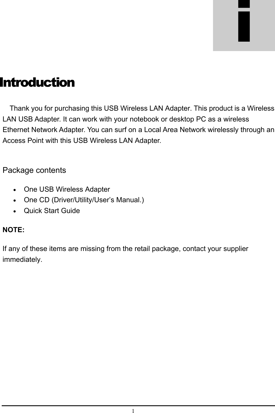  1  Introduction Thank you for purchasing this USB Wireless LAN Adapter. This product is a Wireless LAN USB Adapter. It can work with your notebook or desktop PC as a wireless Ethernet Network Adapter. You can surf on a Local Area Network wirelessly through an Access Point with this USB Wireless LAN Adapter.      Package contents • One USB Wireless Adapter • One CD (Driver/Utility/User’s Manual.) • Quick Start Guide  NOTE: If any of these items are missing from the retail package, contact your supplier immediately.  i 