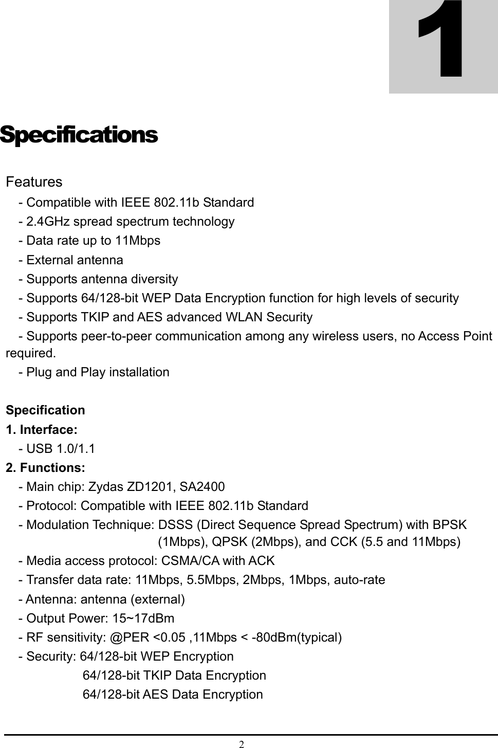  2  Specifications Features - Compatible with IEEE 802.11b Standard - 2.4GHz spread spectrum technology - Data rate up to 11Mbps - External antenna - Supports antenna diversity - Supports 64/128-bit WEP Data Encryption function for high levels of security - Supports TKIP and AES advanced WLAN Security - Supports peer-to-peer communication among any wireless users, no Access Point required. - Plug and Play installation  Specification 1. Interface:   - USB 1.0/1.1 2. Functions: - Main chip: Zydas ZD1201, SA2400 - Protocol: Compatible with IEEE 802.11b Standard - Modulation Technique: DSSS (Direct Sequence Spread Spectrum) with BPSK (1Mbps), QPSK (2Mbps), and CCK (5.5 and 11Mbps) - Media access protocol: CSMA/CA with ACK - Transfer data rate: 11Mbps, 5.5Mbps, 2Mbps, 1Mbps, auto-rate - Antenna: antenna (external) - Output Power: 15~17dBm - RF sensitivity: @PER &lt;0.05 ,11Mbps &lt; -80dBm(typical) - Security: 64/128-bit WEP Encryption           64/128-bit TKIP Data Encryption           64/128-bit AES Data Encryption   1 