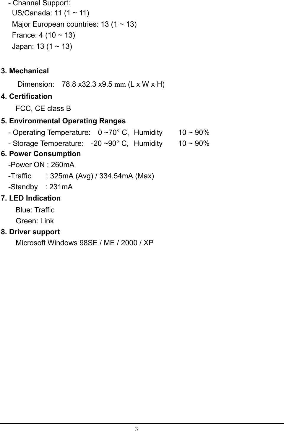  3  - Channel Support: US/Canada: 11 (1 ~ 11) Major European countries: 13 (1 ~ 13) France: 4 (10 ~ 13) Japan: 13 (1 ~ 13)  3. Mechanical Dimension:  78.8 x32.3 x9.5 mm (L x W x H) 4. Certification FCC, CE class B 5. Environmental Operating Ranges   - Operating Temperature:  0 ~70° C,  Humidity   10 ~ 90%     - Storage Temperature:    -20 ~90° C,  Humidity   10 ~ 90% 6. Power Consumption -Power ON : 260mA   -Traffic    : 325mA (Avg) / 334.54mA (Max)   -Standby  : 231mA 7. LED Indication Blue: Traffic     Green: Link 8. Driver support Microsoft Windows 98SE / ME / 2000 / XP 