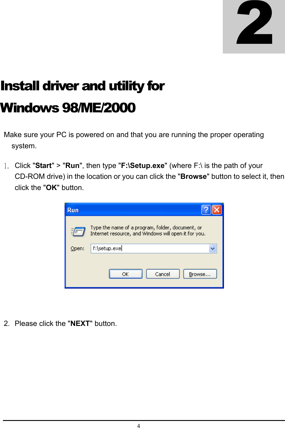  4  Install driver and utility for Windows 98/ME/2000 Make sure your PC is powered on and that you are running the proper operating system. 1. Click &quot;Start&quot; &gt; &quot;Run&quot;, then type &quot;F:\Setup.exe&quot; (where F:\ is the path of your CD-ROM drive) in the location or you can click the &quot;Browse&quot; button to select it, then click the &quot;OK&quot; button.   2.  Please click the &quot;NEXT&quot; button.  2 