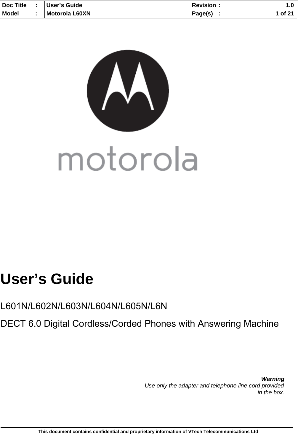  Doc Title  :  User’s Guide  Revision :    1.0Model   :  Motorola L60XN  Page(s)  :    1 of 21  This document contains confidential and proprietary information of VTech Telecommunications Ltd           User’s Guide   L601N/L602N/L603N/L604N/L605N/L6N  DECT 6.0 Digital Cordless/Corded Phones with Answering Machine        Warning                                                                                          Use only the adapter and telephone line cord provided in the box.     