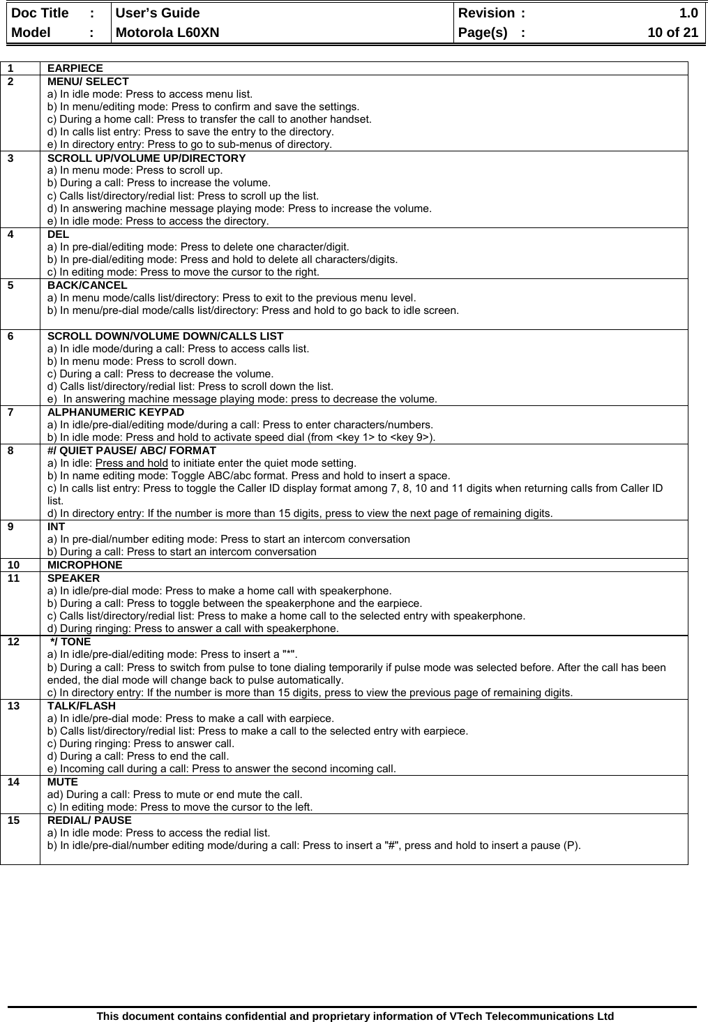  Doc Title  :  User’s Guide  Revision :    1.0Model   :  Motorola L60XN  Page(s)  :    10 of 21  This document contains confidential and proprietary information of VTech Telecommunications Ltd           1 EARPIECE  2 MENU/ SELECT a) In idle mode: Press to access menu list. b) In menu/editing mode: Press to confirm and save the settings. c) During a home call: Press to transfer the call to another handset. d) In calls list entry: Press to save the entry to the directory. e) In directory entry: Press to go to sub-menus of directory.3  SCROLL UP/VOLUME UP/DIRECTORY a) In menu mode: Press to scroll up. b) During a call: Press to increase the volume. c) Calls list/directory/redial list: Press to scroll up the list. d) In answering machine message playing mode: Press to increase the volume. e) In idle mode: Press to access the directory. 4 DEL a) In pre-dial/editing mode: Press to delete one character/digit.  b) In pre-dial/editing mode: Press and hold to delete all characters/digits. c) In editing mode: Press to move the cursor to the right. 5 BACK/CANCEL a) In menu mode/calls list/directory: Press to exit to the previous menu level.  b) In menu/pre-dial mode/calls list/directory: Press and hold to go back to idle screen.   6  SCROLL DOWN/VOLUME DOWN/CALLS LIST a) In idle mode/during a call: Press to access calls list. b) In menu mode: Press to scroll down. c) During a call: Press to decrease the volume. d) Calls list/directory/redial list: Press to scroll down the list. e)  In answering machine message playing mode: press to decrease the volume. 7 ALPHANUMERIC KEYPAD a) In idle/pre-dial/editing mode/during a call: Press to enter characters/numbers.  b) In idle mode: Press and hold to activate speed dial (from &lt;key 1&gt; to &lt;key 9&gt;).8  #/ QUIET PAUSE/ ABC/ FORMAT a) In idle: Press and hold to initiate enter the quiet mode setting. b) In name editing mode: Toggle ABC/abc format. Press and hold to insert a space. c) In calls list entry: Press to toggle the Caller ID display format among 7, 8, 10 and 11 digits when returning calls from Caller ID list. d) In directory entry: If the number is more than 15 digits, press to view the next page of remaining digits. 9 INT a) In pre-dial/number editing mode: Press to start an intercom conversation b) During a call: Press to start an intercom conversation 10 MICROPHONE 11 SPEAKER a) In idle/pre-dial mode: Press to make a home call with speakerphone. b) During a call: Press to toggle between the speakerphone and the earpiece. c) Calls list/directory/redial list: Press to make a home call to the selected entry with speakerphone. d) During ringing: Press to answer a call with speakerphone. 12  */ TONE a) In idle/pre-dial/editing mode: Press to insert a &quot;*&quot;. b) During a call: Press to switch from pulse to tone dialing temporarily if pulse mode was selected before. After the call has been ended, the dial mode will change back to pulse automatically. c) In directory entry: If the number is more than 15 digits, press to view the previous page of remaining digits. 13 TALK/FLASH a) In idle/pre-dial mode: Press to make a call with earpiece. b) Calls list/directory/redial list: Press to make a call to the selected entry with earpiece. c) During ringing: Press to answer call. d) During a call: Press to end the call. e) Incoming call during a call: Press to answer the second incoming call. 14 MUTE ad) During a call: Press to mute or end mute the call. c) In editing mode: Press to move the cursor to the left. 15 REDIAL/ PAUSE a) In idle mode: Press to access the redial list. b) In idle/pre-dial/number editing mode/during a call: Press to insert a &quot;#&quot;, press and hold to insert a pause (P).  