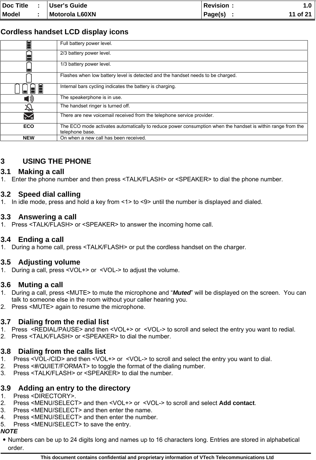  Doc Title  :  User’s Guide  Revision :    1.0Model   :  Motorola L60XN  Page(s)  :    11 of 21  This document contains confidential and proprietary information of VTech Telecommunications Ltd  Cordless handset LCD display icons  3  USING THE PHONE 3.1  Making a call  1.  Enter the phone number and then press &lt;TALK/FLASH&gt; or &lt;SPEAKER&gt; to dial the phone number.  3.2 Speed dial calling 1.  In idle mode, press and hold a key from &lt;1&gt; to &lt;9&gt; until the number is displayed and dialed.  3.3 Answering a call 1.  Press &lt;TALK/FLASH&gt; or &lt;SPEAKER&gt; to answer the incoming home call.  3.4  Ending a call 1.  During a home call, press &lt;TALK/FLASH&gt; or put the cordless handset on the charger.  3.5 Adjusting volume 1.  During a call, press &lt;VOL+&gt; or  &lt;VOL-&gt; to adjust the volume.  3.6  Muting a call 1.  During a call, press &lt;MUTE&gt; to mute the microphone and “Muted” will be displayed on the screen.  You can talk to someone else in the room without your caller hearing you.   2.  Press &lt;MUTE&gt; again to resume the microphone.  3.7  Dialing from the redial list 1.  Press  &lt;REDIAL/PAUSE&gt; and then &lt;VOL+&gt; or  &lt;VOL-&gt; to scroll and select the entry you want to redial. 2.  Press &lt;TALK/FLASH&gt; or &lt;SPEAKER&gt; to dial the number.  3.8  Dialing from the calls list 1.  Press &lt;VOL-/CID&gt; and then &lt;VOL+&gt; or  &lt;VOL-&gt; to scroll and select the entry you want to dial. 2.  Press &lt;#/QUIET/FORMAT&gt; to toggle the format of the dialing number. 3.  Press &lt;TALK/FLASH&gt; or &lt;SPEAKER&gt; to dial the number.  3.9  Adding an entry to the directory 1. Press &lt;DIRECTORY&gt;. 2.  Press &lt;MENU/SELECT&gt; and then &lt;VOL+&gt; or  &lt;VOL-&gt; to scroll and select Add contact. 3.  Press &lt;MENU/SELECT&gt; and then enter the name. 4.  Press &lt;MENU/SELECT&gt; and then enter the number. 5.  Press &lt;MENU/SELECT&gt; to save the entry. NOTE ․Numbers can be up to 24 digits long and names up to 16 characters long. Entries are stored in alphabetical order.  Full battery power level.  2/3 battery power level.  1/3 battery power level.  Flashes when low battery level is detected and the handset needs to be charged.  Internal bars cycling indicates the battery is charging.  The speakerphone is in use.  The handset ringer is turned off.  There are new voicemail received from the telephone service provider. ECO  The ECO mode activates automatically to reduce power consumption when the handset is within range from the telephone base. NEW On when a new call has been received. 