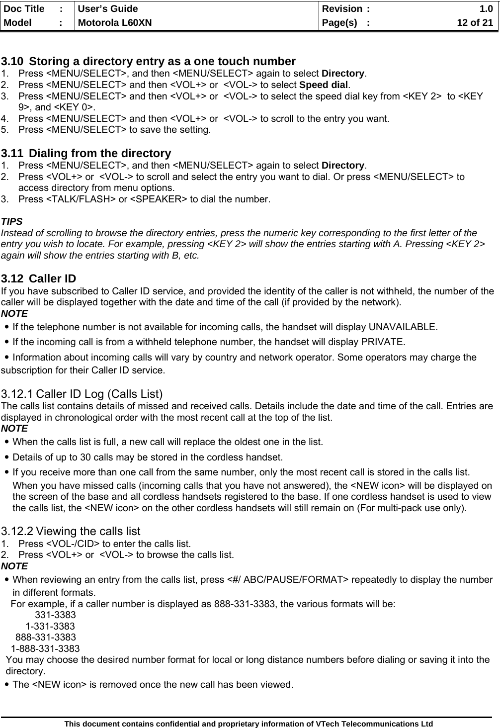  Doc Title  :  User’s Guide  Revision :    1.0Model   :  Motorola L60XN  Page(s)  :    12 of 21  This document contains confidential and proprietary information of VTech Telecommunications Ltd   3.10  Storing a directory entry as a one touch number 1.  Press &lt;MENU/SELECT&gt;, and then &lt;MENU/SELECT&gt; again to select Directory. 2.  Press &lt;MENU/SELECT&gt; and then &lt;VOL+&gt; or  &lt;VOL-&gt; to select Speed dial. 3.  Press &lt;MENU/SELECT&gt; and then &lt;VOL+&gt; or  &lt;VOL-&gt; to select the speed dial key from &lt;KEY 2&gt;  to &lt;KEY 9&gt;, and &lt;KEY 0&gt;. 4.  Press &lt;MENU/SELECT&gt; and then &lt;VOL+&gt; or  &lt;VOL-&gt; to scroll to the entry you want. 5.  Press &lt;MENU/SELECT&gt; to save the setting.  3.11  Dialing from the directory 1.  Press &lt;MENU/SELECT&gt;, and then &lt;MENU/SELECT&gt; again to select Directory. 2.  Press &lt;VOL+&gt; or  &lt;VOL-&gt; to scroll and select the entry you want to dial. Or press &lt;MENU/SELECT&gt; to access directory from menu options. 3.  Press &lt;TALK/FLASH&gt; or &lt;SPEAKER&gt; to dial the number.  TIPS Instead of scrolling to browse the directory entries, press the numeric key corresponding to the first letter of the entry you wish to locate. For example, pressing &lt;KEY 2&gt; will show the entries starting with A. Pressing &lt;KEY 2&gt; again will show the entries starting with B, etc.  3.12 Caller ID If you have subscribed to Caller ID service, and provided the identity of the caller is not withheld, the number of the caller will be displayed together with the date and time of the call (if provided by the network). NOTE ․If the telephone number is not available for incoming calls, the handset will display UNAVAILABLE. ․If the incoming call is from a withheld telephone number, the handset will display PRIVATE. ․Information about incoming calls will vary by country and network operator. Some operators may charge the subscription for their Caller ID service.  3.12.1 Caller ID Log (Calls List) The calls list contains details of missed and received calls. Details include the date and time of the call. Entries are displayed in chronological order with the most recent call at the top of the list. NOTE ․When the calls list is full, a new call will replace the oldest one in the list. ․Details of up to 30 calls may be stored in the cordless handset. ․If you receive more than one call from the same number, only the most recent call is stored in the calls list. When you have missed calls (incoming calls that you have not answered), the &lt;NEW icon&gt; will be displayed on the screen of the base and all cordless handsets registered to the base. If one cordless handset is used to view the calls list, the &lt;NEW icon&gt; on the other cordless handsets will still remain on (For multi-pack use only).  3.12.2 Viewing the calls list 1.  Press &lt;VOL-/CID&gt; to enter the calls list. 2.  Press &lt;VOL+&gt; or  &lt;VOL-&gt; to browse the calls list. NOTE ․When reviewing an entry from the calls list, press &lt;#/ ABC/PAUSE/FORMAT&gt; repeatedly to display the number in different formats. For example, if a caller number is displayed as 888-331-3383, the various formats will be: 331-3383 1-331-3383 888-331-3383 1-888-331-3383 You may choose the desired number format for local or long distance numbers before dialing or saving it into the directory. ․The &lt;NEW icon&gt; is removed once the new call has been viewed.   