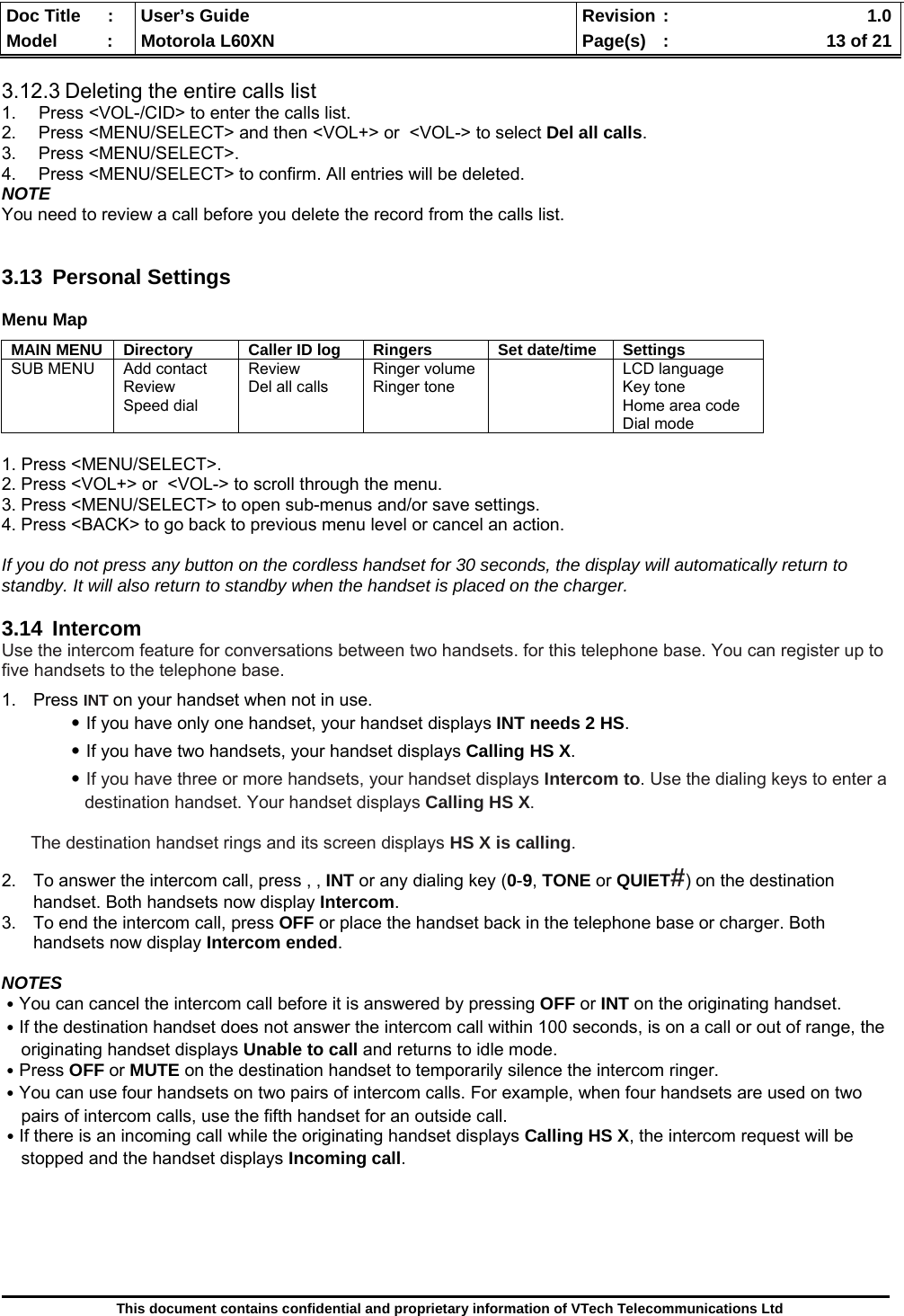  Doc Title  :  User’s Guide  Revision :    1.0Model   :  Motorola L60XN  Page(s)  :    13 of 21  This document contains confidential and proprietary information of VTech Telecommunications Ltd  3.12.3 Deleting the entire calls list 1.  Press &lt;VOL-/CID&gt; to enter the calls list. 2.  Press &lt;MENU/SELECT&gt; and then &lt;VOL+&gt; or  &lt;VOL-&gt; to select Del all calls. 3. Press &lt;MENU/SELECT&gt;. 4.  Press &lt;MENU/SELECT&gt; to confirm. All entries will be deleted. NOTE You need to review a call before you delete the record from the calls list.   3.13 Personal Settings  Menu Map MAIN MENU  Directory  Caller ID log  Ringers  Set date/time  Settings SUB MENU  Add contact Review Speed dial Review Del all calls Ringer volume Ringer tone  LCD language Key tone Home area code Dial mode  1. Press &lt;MENU/SELECT&gt;. 2. Press &lt;VOL+&gt; or  &lt;VOL-&gt; to scroll through the menu. 3. Press &lt;MENU/SELECT&gt; to open sub-menus and/or save settings. 4. Press &lt;BACK&gt; to go back to previous menu level or cancel an action.  If you do not press any button on the cordless handset for 30 seconds, the display will automatically return to standby. It will also return to standby when the handset is placed on the charger.  3.14 Intercom Use the intercom feature for conversations between two handsets. for this telephone base. You can register up to five handsets to the telephone base. 1. Press INT on your handset when not in use.  ․If you have only one handset, your handset displays INT needs 2 HS.  ․If you have two handsets, your handset displays Calling HS X.  ․If you have three or more handsets, your handset displays Intercom to. Use the dialing keys to enter a       destination handset. Your handset displays Calling HS X.    The destination handset rings and its screen displays HS X is calling. 2.  To answer the intercom call, press , , INT or any dialing key (0-9, TONE or QUIET#) on the destination handset. Both handsets now display Intercom. 3.  To end the intercom call, press OFF or place the handset back in the telephone base or charger. Both handsets now display Intercom ended.  NOTES ․You can cancel the intercom call before it is answered by pressing OFF or INT on the originating handset. ․If the destination handset does not answer the intercom call within 100 seconds, is on a call or out of range, the        originating handset displays Unable to call and returns to idle mode. ․Press OFF or MUTE on the destination handset to temporarily silence the intercom ringer. ․You can use four handsets on two pairs of intercom calls. For example, when four handsets are used on two      pairs of intercom calls, use the fifth handset for an outside call. ․If there is an incoming call while the originating handset displays Calling HS X, the intercom request will be      stopped and the handset displays Incoming call.      