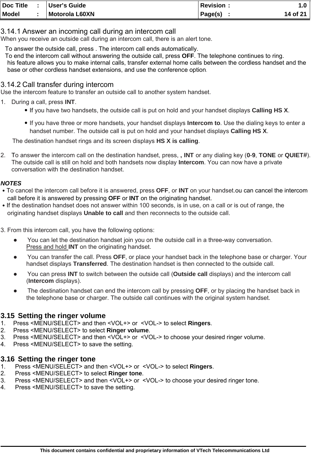  Doc Title  :  User’s Guide  Revision :    1.0Model   :  Motorola L60XN  Page(s)  :    14 of 21  This document contains confidential and proprietary information of VTech Telecommunications Ltd  3.14.1 Answer an incoming call during an intercom call When you receive an outside call during an intercom call, there is an alert tone. To answer the outside call, press . The intercom call ends automatically. To end the intercom call without answering the outside call, press OFF. The telephone continues to ring.      his feature allows you to make internal calls, transfer external home calls between the cordless handset and the        base or other cordless handset extensions, and use the conference option.  3.14.2 Call transfer during intercom Use the intercom feature to transfer an outside call to another system handset. 1. During a call, press INT.  ․If you have two handsets, the outside call is put on hold and your handset displays Calling HS X.  ․If you have three or more handsets, your handset displays Intercom to. Use the dialing keys to enter a            handset number. The outside call is put on hold and your handset displays Calling HS X.     The destination handset rings and its screen displays HS X is calling. 2.  To answer the intercom call on the destination handset, press, , INT or any dialing key (0-9, TONE or QUIET#). The outside call is still on hold and both handsets now display Intercom. You can now have a private conversation with the destination handset.  NOTES ․To cancel the intercom call before it is answered, press OFF, or INT on your handset.ou can cancel the intercom      call before it is answered by pressing OFF or INT on the originating handset. ․If the destination handset does not answer within 100 seconds, is in use, on a call or is out of range, the      originating handset displays Unable to call and then reconnects to the outside call.  3. From this intercom call, you have the following options:     You can let the destination handset join you on the outside call in a three-way conversation.  Press and hold INT on the originating handset.     You can transfer the call. Press OFF, or place your handset back in the telephone base or charger. Your handset displays Transferred. The destination handset is then connected to the outside call.     You can press INT to switch between the outside call (Outside call displays) and the intercom call (Intercom displays).      The destination handset can end the intercom call by pressing OFF, or by placing the handset back in the telephone base or charger. The outside call continues with the original system handset.  3.15  Setting the ringer volume 1.  Press &lt;MENU/SELECT&gt; and then &lt;VOL+&gt; or  &lt;VOL-&gt; to select Ringers. 2. Press &lt;MENU/SELECT&gt; to select Ringer volume. 3.  Press &lt;MENU/SELECT&gt; and then &lt;VOL+&gt; or  &lt;VOL-&gt; to choose your desired ringer volume. 4.  Press &lt;MENU/SELECT&gt; to save the setting.  3.16  Setting the ringer tone 1.  Press &lt;MENU/SELECT&gt; and then &lt;VOL+&gt; or  &lt;VOL-&gt; to select Ringers. 2. Press &lt;MENU/SELECT&gt; to select Ringer tone. 3.  Press &lt;MENU/SELECT&gt; and then &lt;VOL+&gt; or  &lt;VOL-&gt; to choose your desired ringer tone. 4.  Press &lt;MENU/SELECT&gt; to save the setting.        