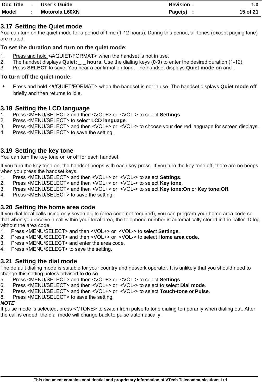  Doc Title  :  User’s Guide  Revision :    1.0Model   :  Motorola L60XN  Page(s)  :    15 of 21  This document contains confidential and proprietary information of VTech Telecommunications Ltd  3.17  Setting the Quiet mode You can turn on the quiet mode for a period of time (1-12 hours). During this period, all tones (except paging tone) are muted. To set the duration and turn on the quiet mode: 1.  Press and hold &lt;#/QUIET/FORMAT&gt; when the handset is not in use. 2.  The handset displays Quiet: _ _ hours. Use the dialing keys (0-9) to enter the desired duration (1-12).  3. Press SELECT to save. You hear a confirmation tone. The handset displays Quiet mode on and . To turn off the quiet mode: ․    Press and hold &lt;#/QUIET/FORMAT&gt; when the handset is not in use. The handset displays Quiet mode off            briefly and then returns to idle.  3.18  Setting the LCD language 1.  Press &lt;MENU/SELECT&gt; and then &lt;VOL+&gt; or  &lt;VOL-&gt; to select Settings. 2. Press &lt;MENU/SELECT&gt; to select LCD language. 3.  Press &lt;MENU/SELECT&gt; and then &lt;VOL+&gt; or  &lt;VOL-&gt; to choose your desired language for screen displays. 4.  Press &lt;MENU/SELECT&gt; to save the setting.   3.19  Setting the key tone You can turn the key tone on or off for each handset.  If you turn the key tone on, the handset beeps with each key press. If you turn the key tone off, there are no beeps when you press the handset keys. 1.  Press &lt;MENU/SELECT&gt; and then &lt;VOL+&gt; or  &lt;VOL-&gt; to select Settings. 2.  Press &lt;MENU/SELECT&gt; and then &lt;VOL+&gt; or  &lt;VOL-&gt; to select Key tone. 3.  Press &lt;MENU/SELECT&gt; and then &lt;VOL+&gt; or  &lt;VOL-&gt; to select Key tone:On or Key tone:Off. 4.  Press &lt;MENU/SELECT&gt; to save the setting.  3.20  Setting the home area code If you dial local calls using only seven digits (area code not required), you can program your home area code so that when you receive a call within your local area, the telephone number is automatically stored in the caller ID log without the area code. 1.  Press &lt;MENU/SELECT&gt; and then &lt;VOL+&gt; or  &lt;VOL-&gt; to select Settings. 2.  Press &lt;MENU/SELECT&gt; and then &lt;VOL+&gt; or  &lt;VOL-&gt; to select Home area code. 3.  Press &lt;MENU/SELECT&gt; and enter the area code. 4.  Press &lt;MENU/SELECT&gt; to save the setting.  3.21  Setting the dial mode The default dialing mode is suitable for your country and network operator. It is unlikely that you should need to change this setting unless advised to do so. 5.  Press &lt;MENU/SELECT&gt; and then &lt;VOL+&gt; or  &lt;VOL-&gt; to select Settings. 6.  Press &lt;MENU/SELECT&gt; and then &lt;VOL+&gt; or  &lt;VOL-&gt; to select to select Dial mode. 7.  Press &lt;MENU/SELECT&gt; and then &lt;VOL+&gt; or  &lt;VOL-&gt; to select Touch-tone or Pulse. 8.  Press &lt;MENU/SELECT&gt; to save the setting. NOTE If pulse mode is selected, press &lt;*/TONE&gt; to switch from pulse to tone dialing temporarily when dialing out. After the call is ended, the dial mode will change back to pulse automatically.         